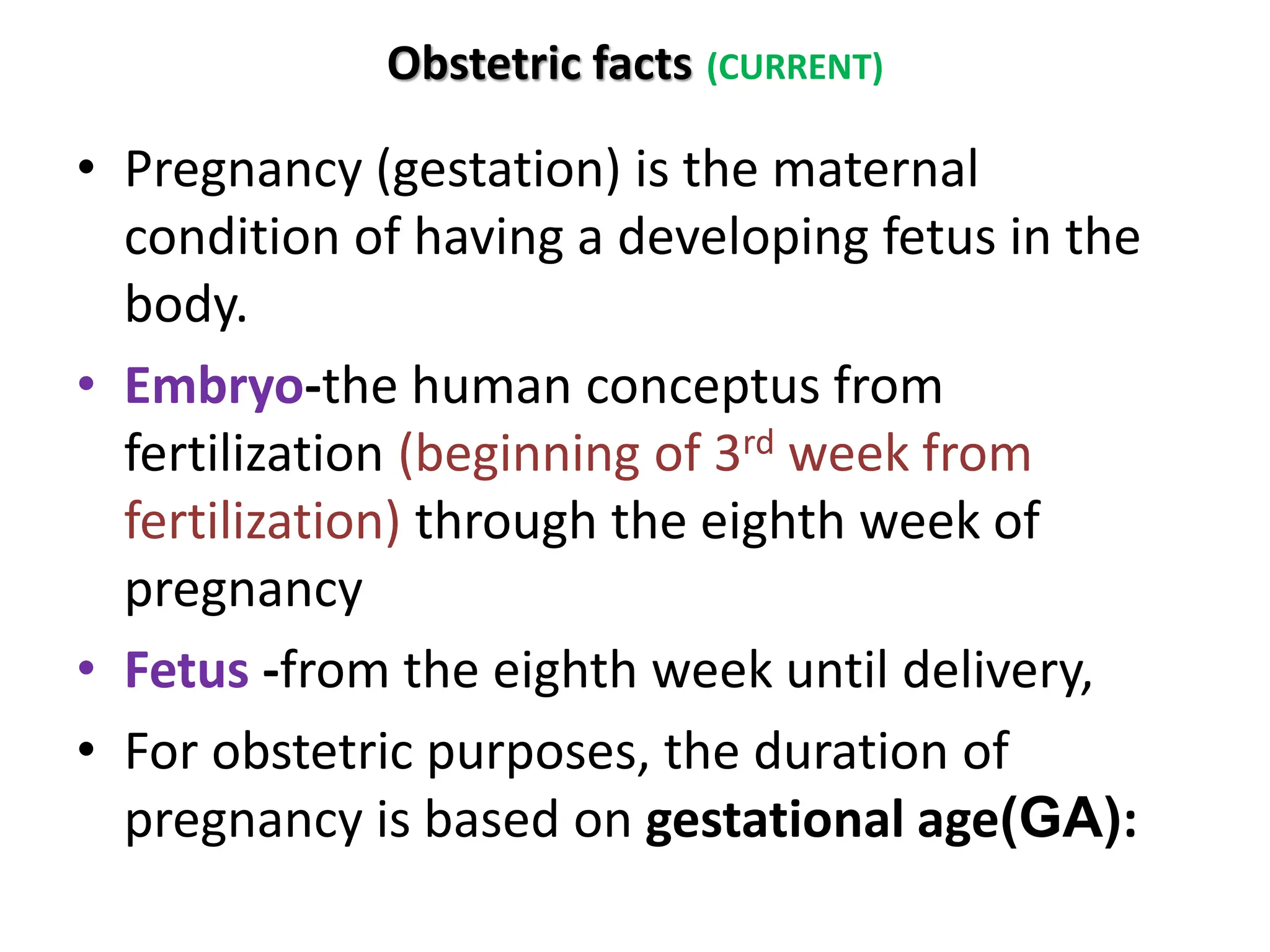 Obstetric facts (CURRENT)
• Pregnancy (gestation) is the maternal
condition of having a developing fetus in the
body.
• Embryo-the human conceptus from
fertilization (beginning of 3rd week from
fertilization) through the eighth week of
pregnancy
• Fetus -from the eighth week until delivery,
• For obstetric purposes, the duration of
pregnancy is based on gestational age(GA):
 