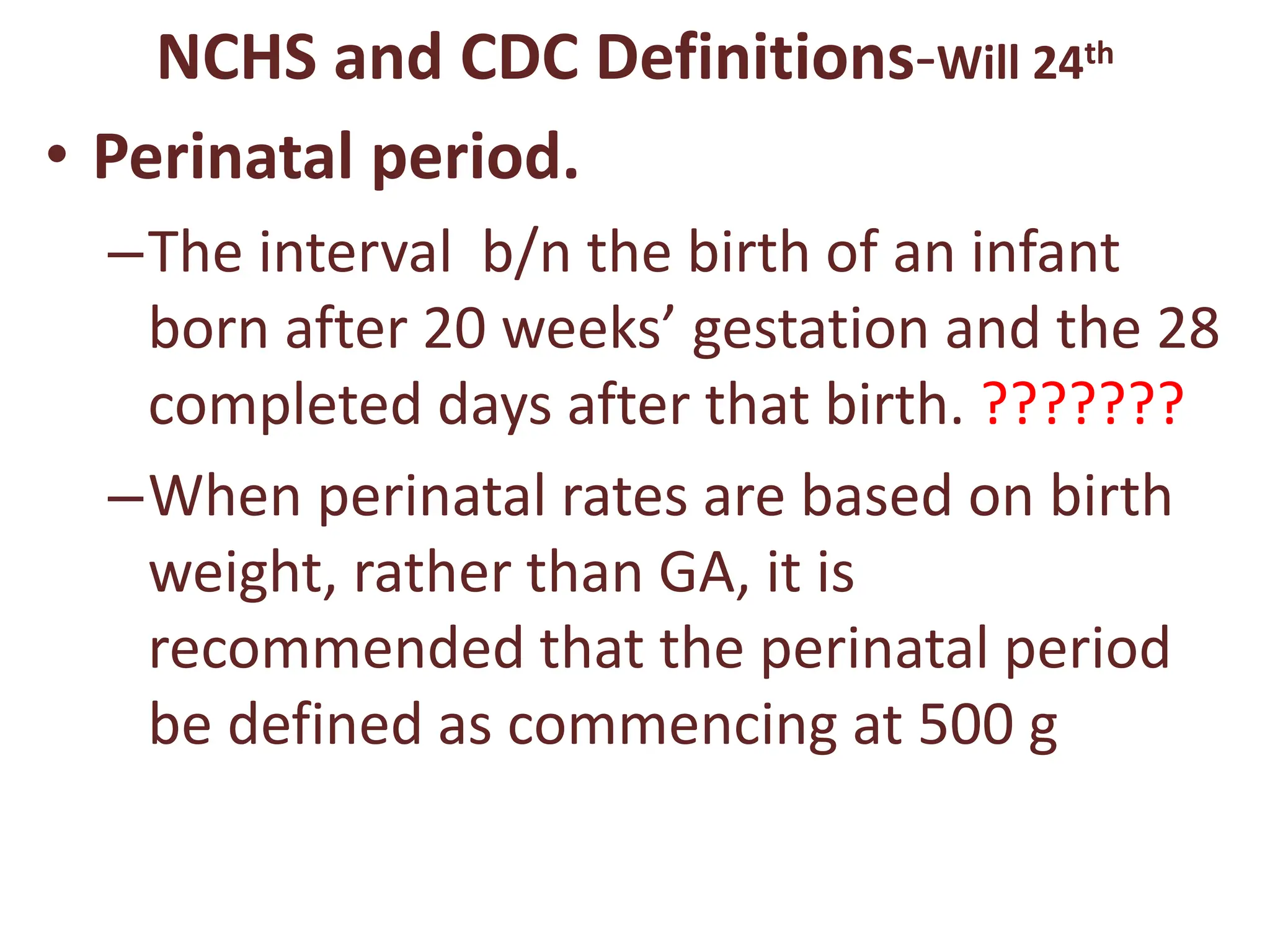 NCHS and CDC Definitions-Will 24th
• Perinatal period.
–The interval b/n the birth of an infant
born after 20 weeks’ gestation and the 28
completed days after that birth. ???????
–When perinatal rates are based on birth
weight, rather than GA, it is
recommended that the perinatal period
be defined as commencing at 500 g
 