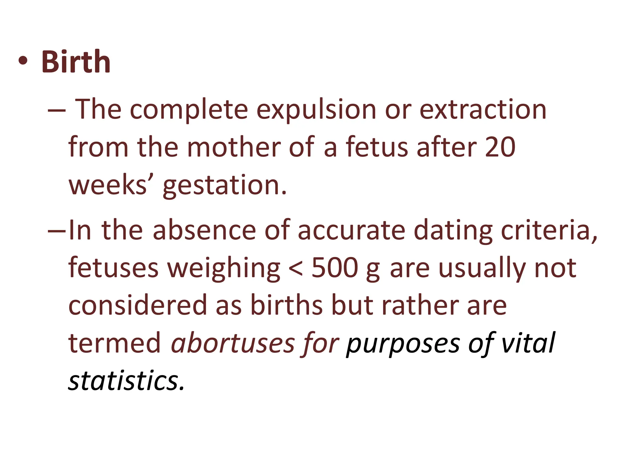 • Birth
– The complete expulsion or extraction
from the mother of a fetus after 20
weeks’ gestation.
–In the absence of accurate dating criteria,
fetuses weighing < 500 g are usually not
considered as births but rather are
termed abortuses for purposes of vital
statistics.
 