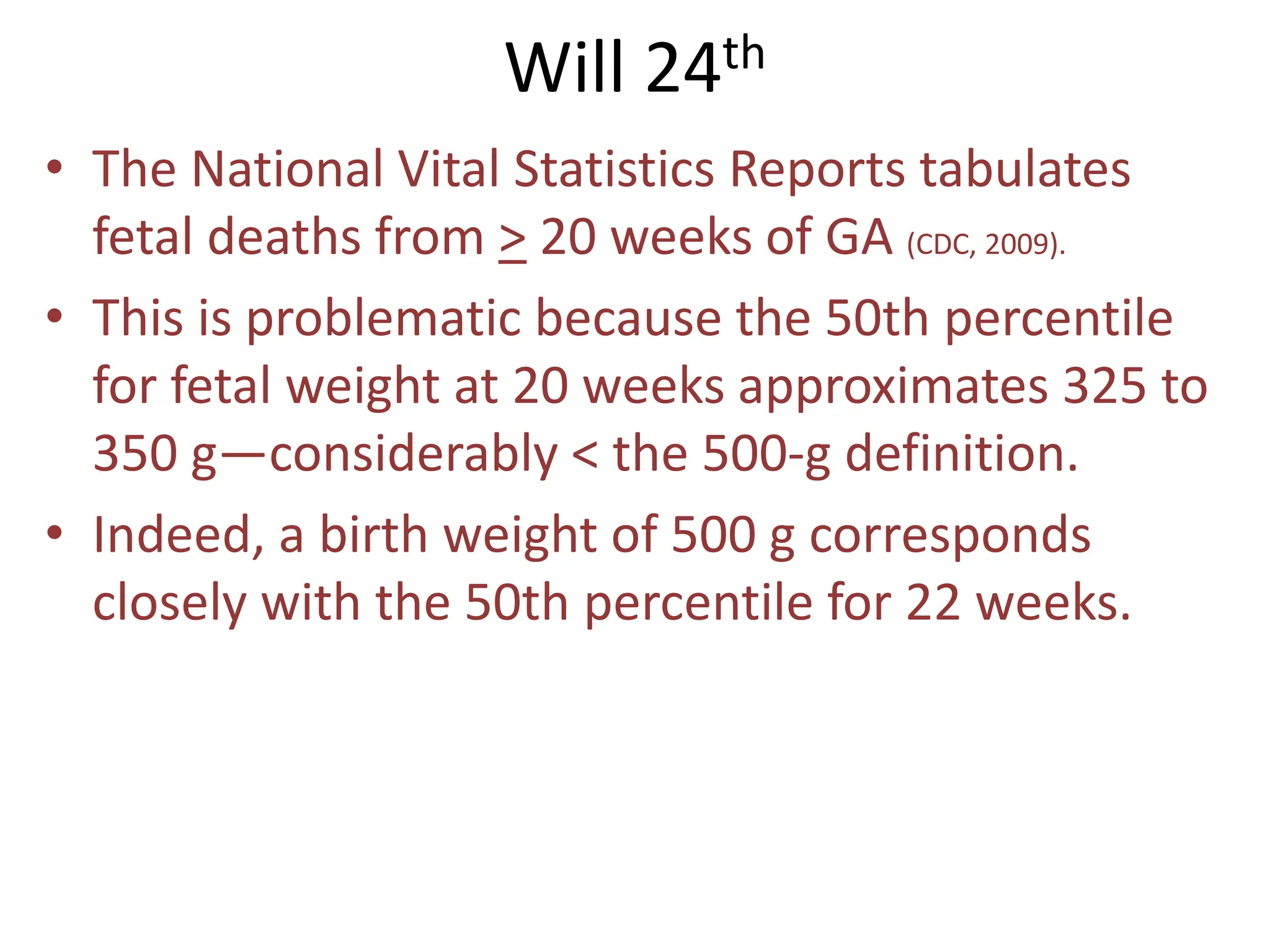 Will 24th
• The National Vital Statistics Reports tabulates
fetal deaths from > 20 weeks of GA (CDC, 2009).
• This is problematic because the 50th percentile
for fetal weight at 20 weeks approximates 325 to
350 g—considerably < the 500-g definition.
• Indeed, a birth weight of 500 g corresponds
closely with the 50th percentile for 22 weeks.
 