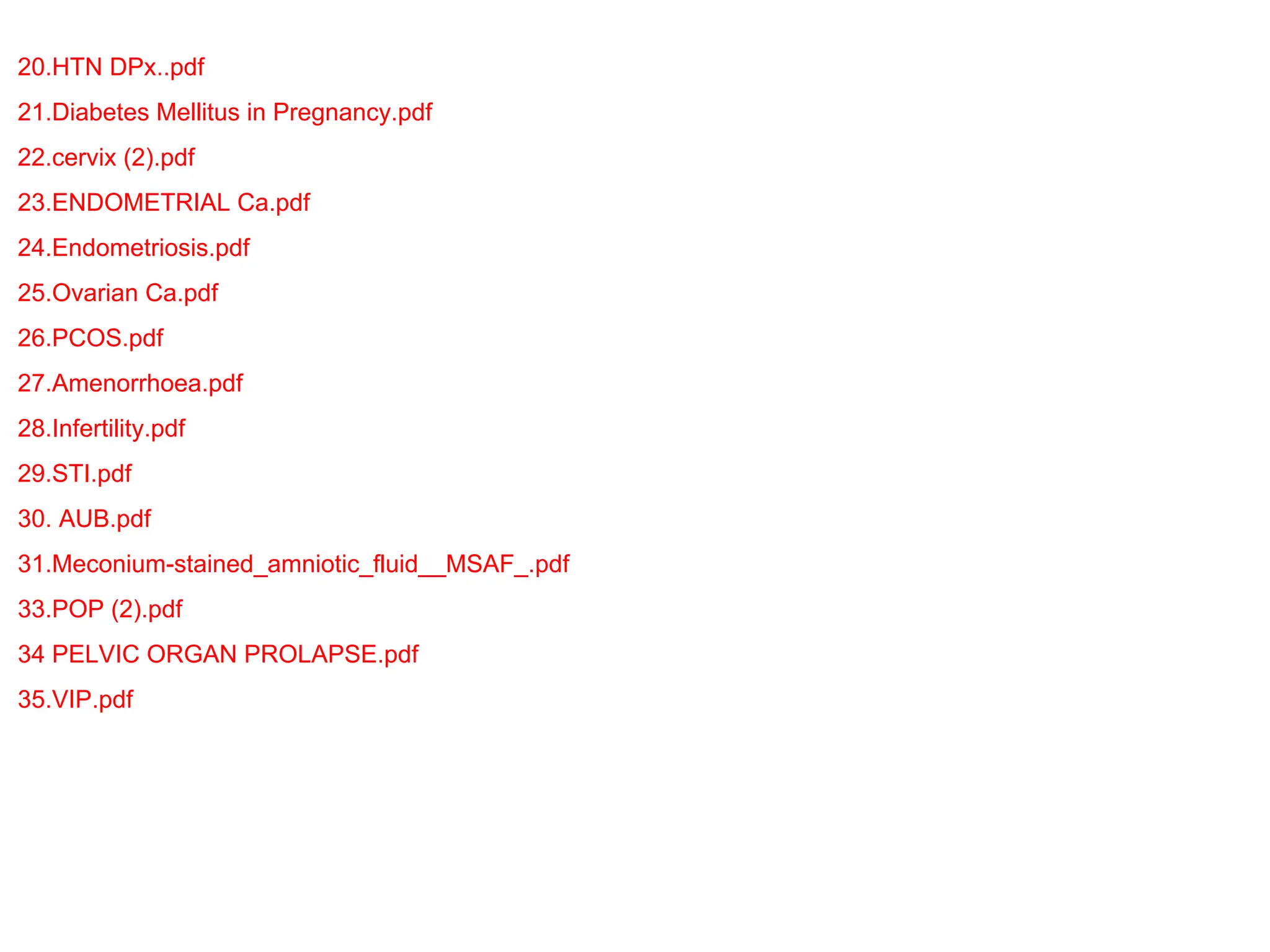 20.HTN DPx..pdf
21.Diabetes Mellitus in Pregnancy.pdf
22.cervix (2).pdf
23.ENDOMETRIAL Ca.pdf
24.Endometriosis.pdf
25.Ovarian Ca.pdf
26.PCOS.pdf
27.Amenorrhoea.pdf
28.Infertility.pdf
29.STI.pdf
30. AUB.pdf
31.Meconium-stained_amniotic_fluid__MSAF_.pdf
33.POP (2).pdf
34 PELVIC ORGAN PROLAPSE.pdf
35.VIP.pdf
 