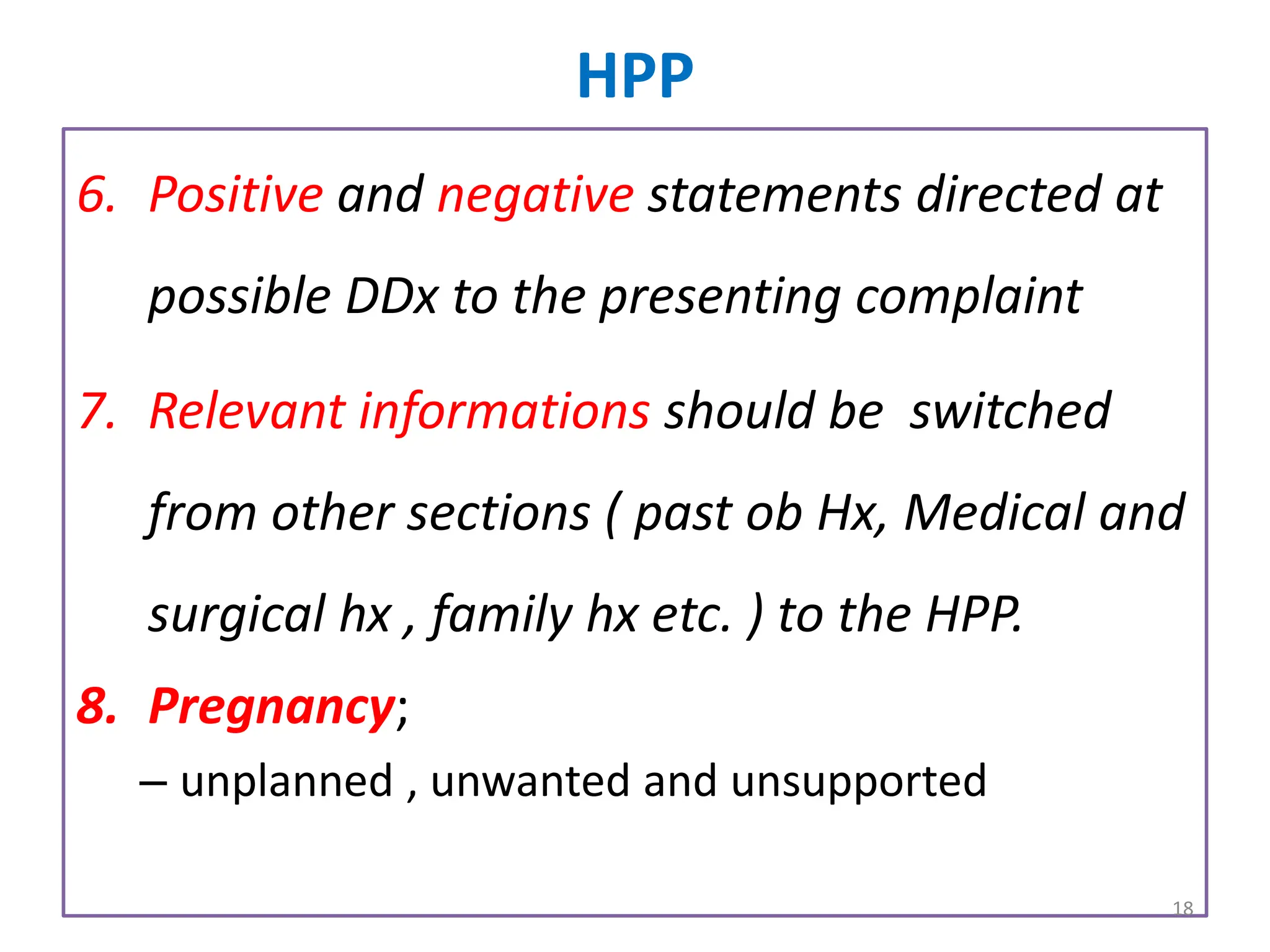 HPP
6. Positive and negative statements directed at
possible DDx to the presenting complaint
7. Relevant informations should be switched
from other sections ( past ob Hx, Medical and
surgical hx , family hx etc. ) to the HPP.
8. Pregnancy;
– unplanned , unwanted and unsupported
18
 