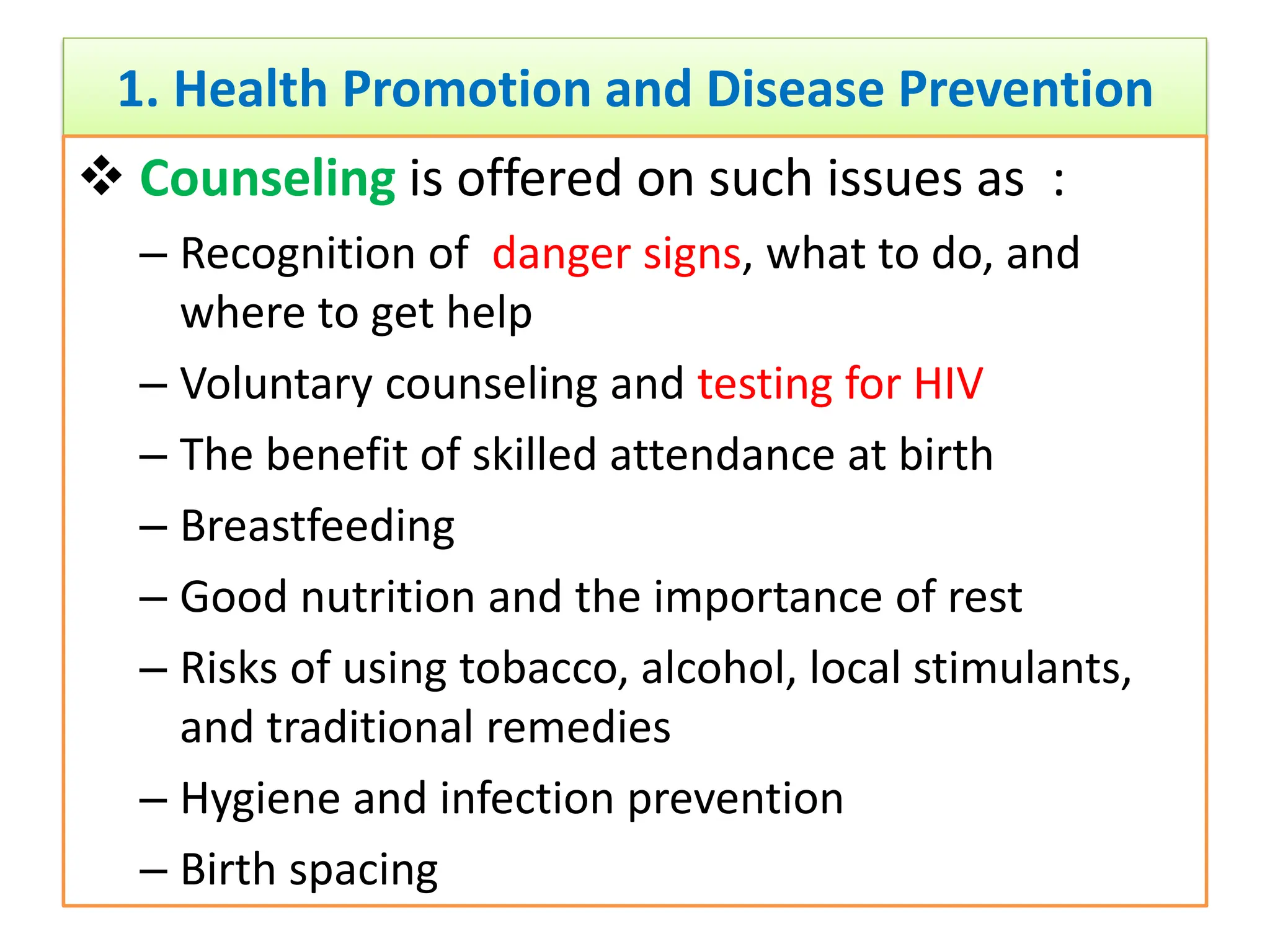 1. Health Promotion and Disease Prevention
 Counseling is offered on such issues as :
– Recognition of danger signs, what to do, and
where to get help
– Voluntary counseling and testing for HIV
– The benefit of skilled attendance at birth
– Breastfeeding
– Good nutrition and the importance of rest
– Risks of using tobacco, alcohol, local stimulants,
and traditional remedies
– Hygiene and infection prevention
– Birth spacing
 