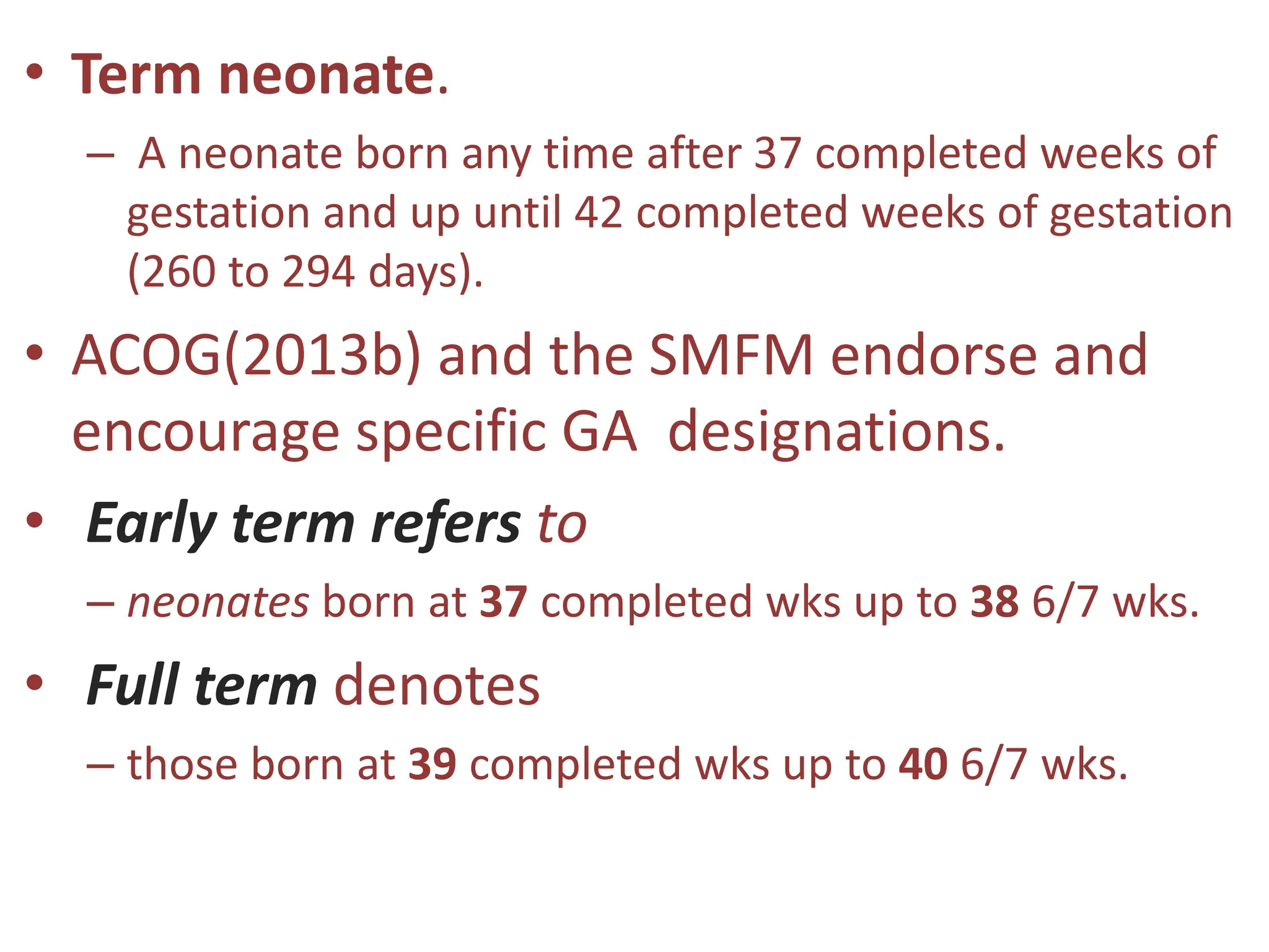 • Term neonate.
– A neonate born any time after 37 completed weeks of
gestation and up until 42 completed weeks of gestation
(260 to 294 days).
• ACOG(2013b) and the SMFM endorse and
encourage specific GA designations.
• Early term refers to
– neonates born at 37 completed wks up to 38 6/7 wks.
• Full term denotes
– those born at 39 completed wks up to 40 6/7 wks.
 