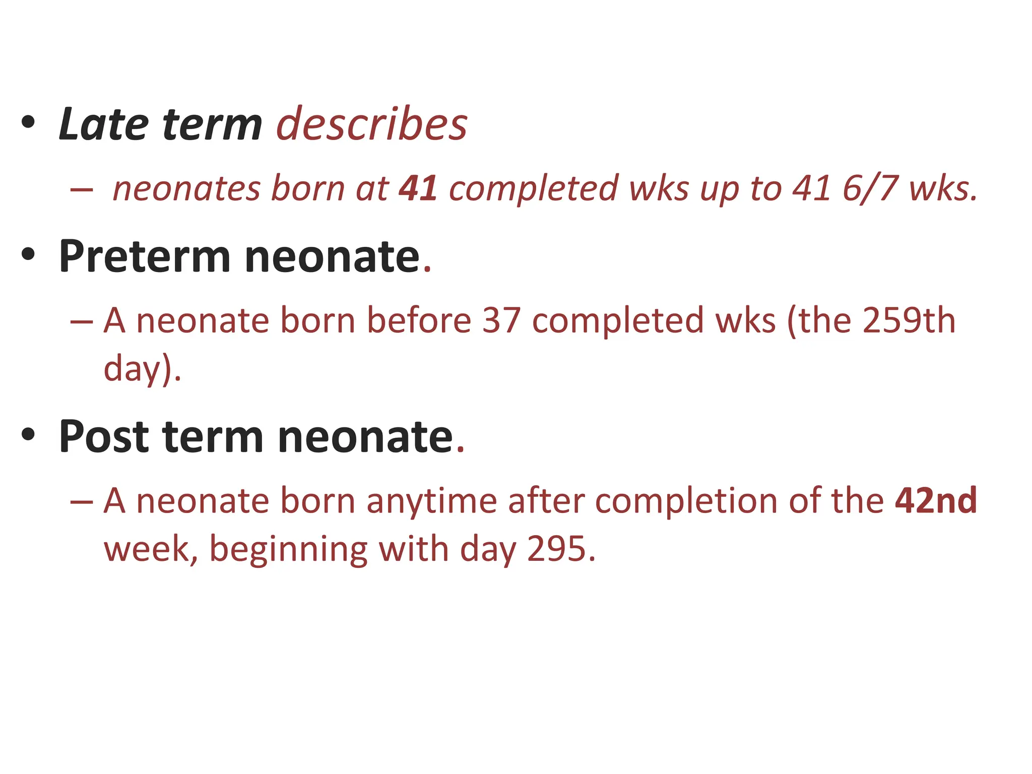 • Late term describes
– neonates born at 41 completed wks up to 41 6/7 wks.
• Preterm neonate.
– A neonate born before 37 completed wks (the 259th
day).
• Post term neonate.
– A neonate born anytime after completion of the 42nd
week, beginning with day 295.
 