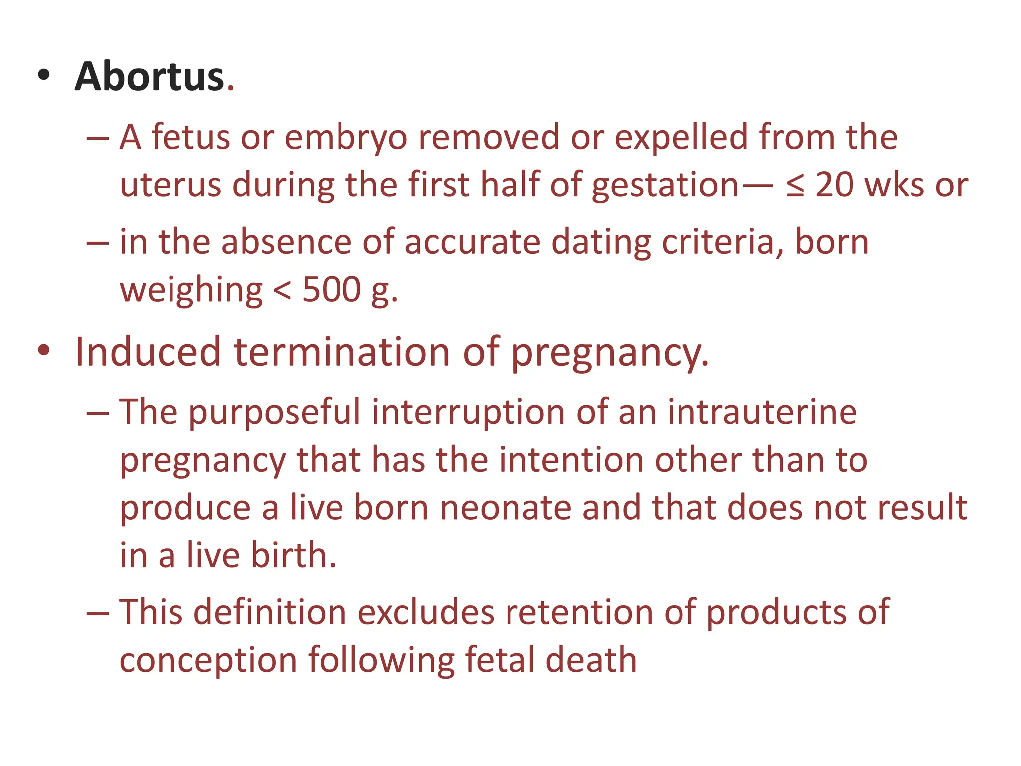 • Abortus.
– A fetus or embryo removed or expelled from the
uterus during the first half of gestation— ≤ 20 wks or
– in the absence of accurate dating criteria, born
weighing < 500 g.
• Induced termination of pregnancy.
– The purposeful interruption of an intrauterine
pregnancy that has the intention other than to
produce a live born neonate and that does not result
in a live birth.
– This definition excludes retention of products of
conception following fetal death
 