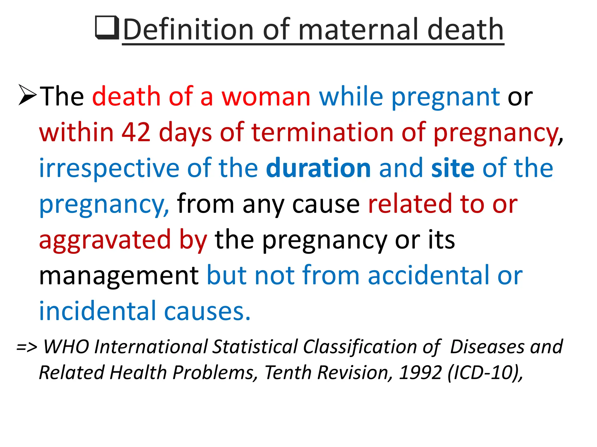 Definition of maternal death
The death of a woman while pregnant or
within 42 days of termination of pregnancy,
irrespective of the duration and site of the
pregnancy, from any cause related to or
aggravated by the pregnancy or its
management but not from accidental or
incidental causes.
=> WHO International Statistical Classification of Diseases and
Related Health Problems, Tenth Revision, 1992 (ICD-10),
 