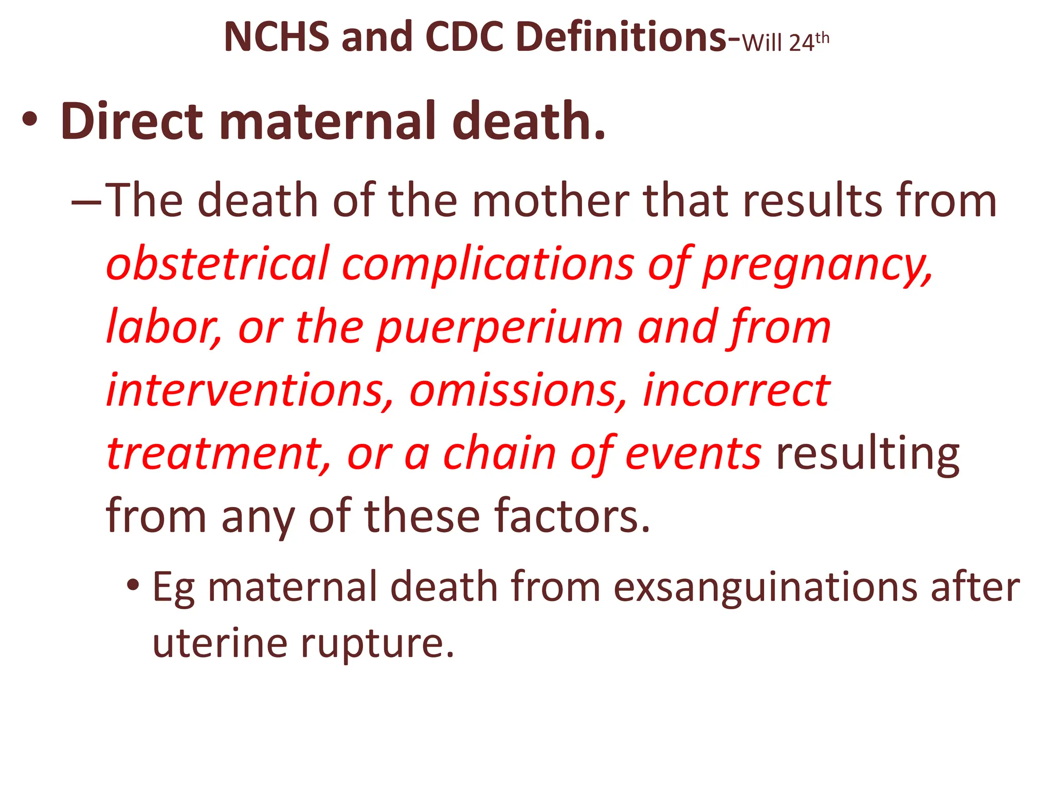 NCHS and CDC Definitions-Will 24th
• Direct maternal death.
–The death of the mother that results from
obstetrical complications of pregnancy,
labor, or the puerperium and from
interventions, omissions, incorrect
treatment, or a chain of events resulting
from any of these factors.
• Eg maternal death from exsanguinations after
uterine rupture.
 