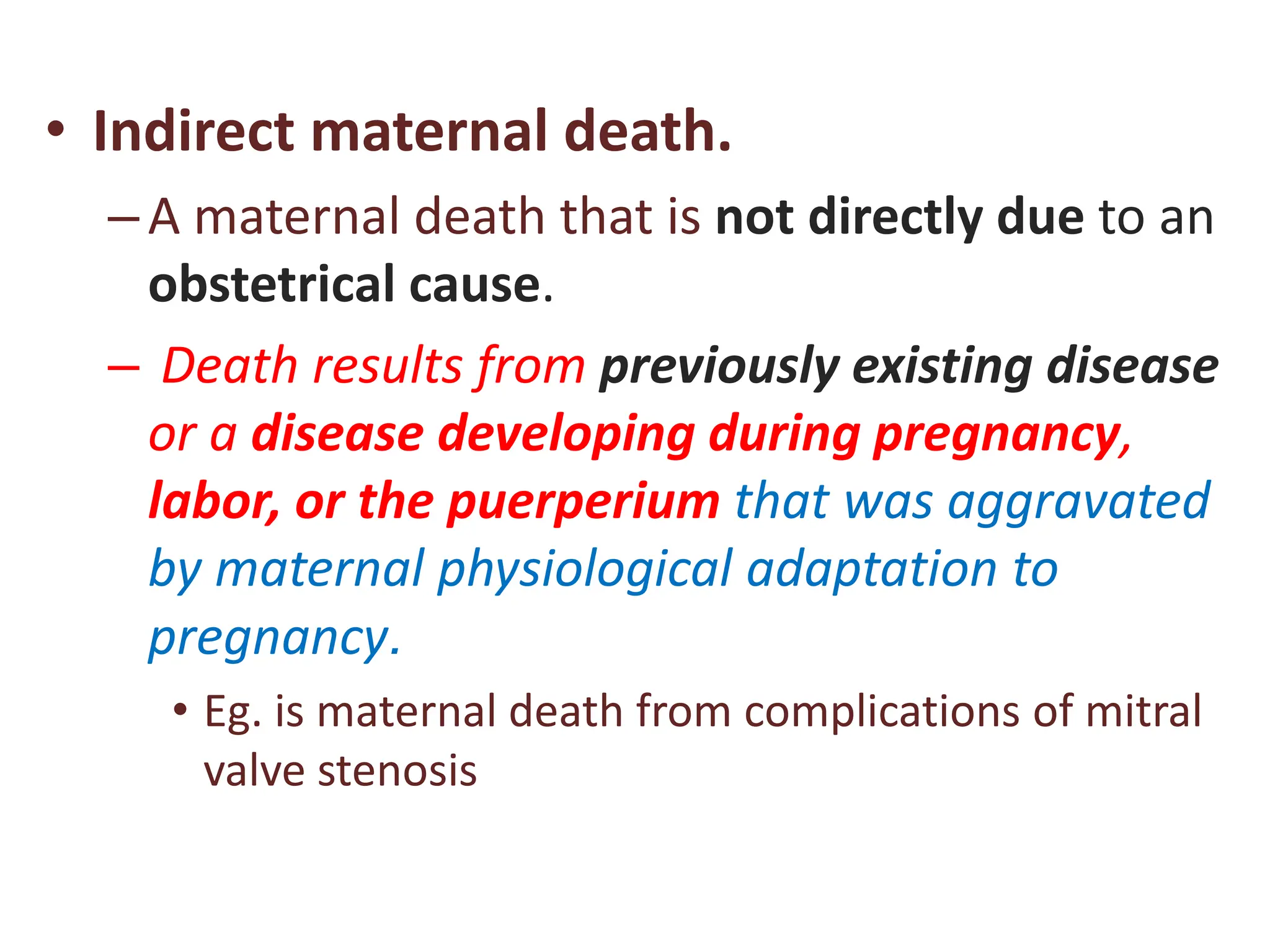• Indirect maternal death.
–A maternal death that is not directly due to an
obstetrical cause.
– Death results from previously existing disease
or a disease developing during pregnancy,
labor, or the puerperium that was aggravated
by maternal physiological adaptation to
pregnancy.
• Eg. is maternal death from complications of mitral
valve stenosis
 