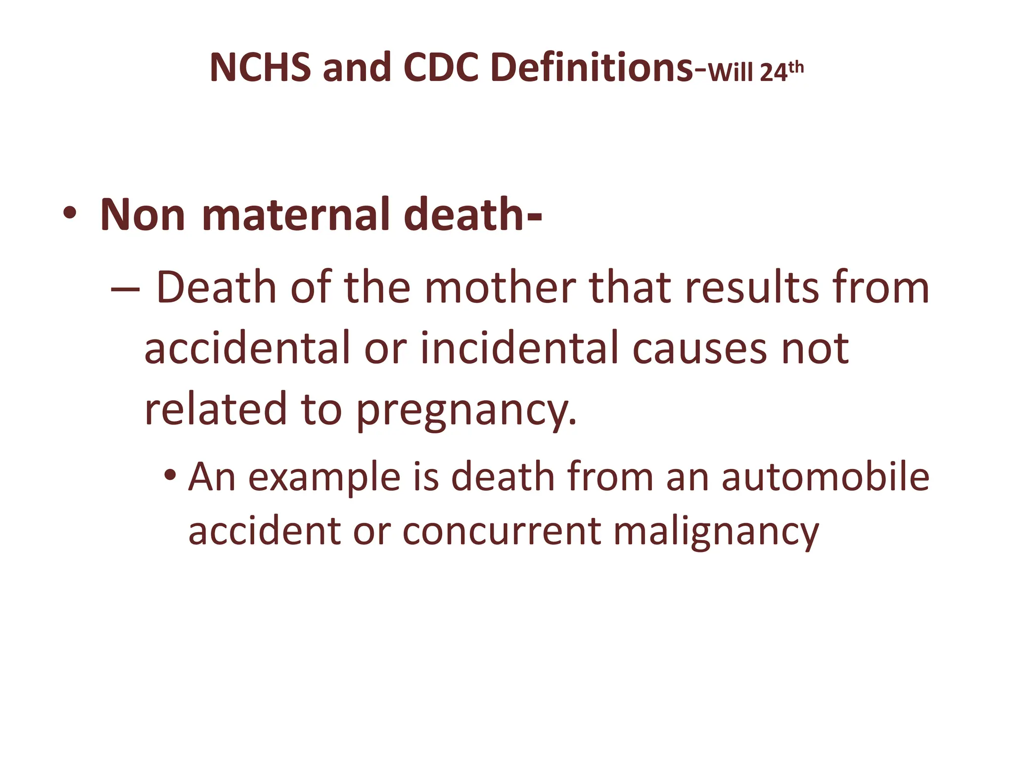 NCHS and CDC Definitions-Will 24th
• Non maternal death-
– Death of the mother that results from
accidental or incidental causes not
related to pregnancy.
• An example is death from an automobile
accident or concurrent malignancy
 