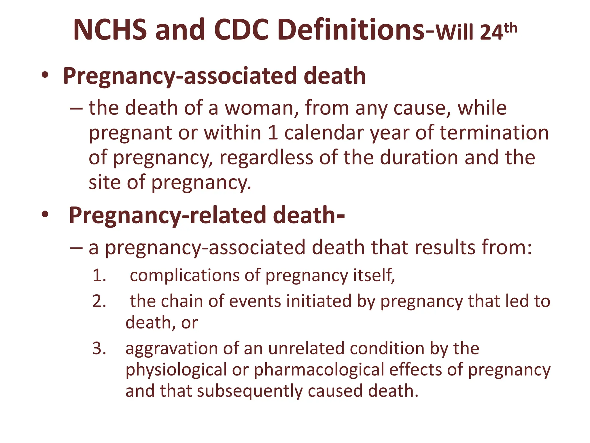 NCHS and CDC Definitions-Will 24th
• Pregnancy-associated death
– the death of a woman, from any cause, while
pregnant or within 1 calendar year of termination
of pregnancy, regardless of the duration and the
site of pregnancy.
• Pregnancy-related death-
– a pregnancy-associated death that results from:
1. complications of pregnancy itself,
2. the chain of events initiated by pregnancy that led to
death, or
3. aggravation of an unrelated condition by the
physiological or pharmacological effects of pregnancy
and that subsequently caused death.
 