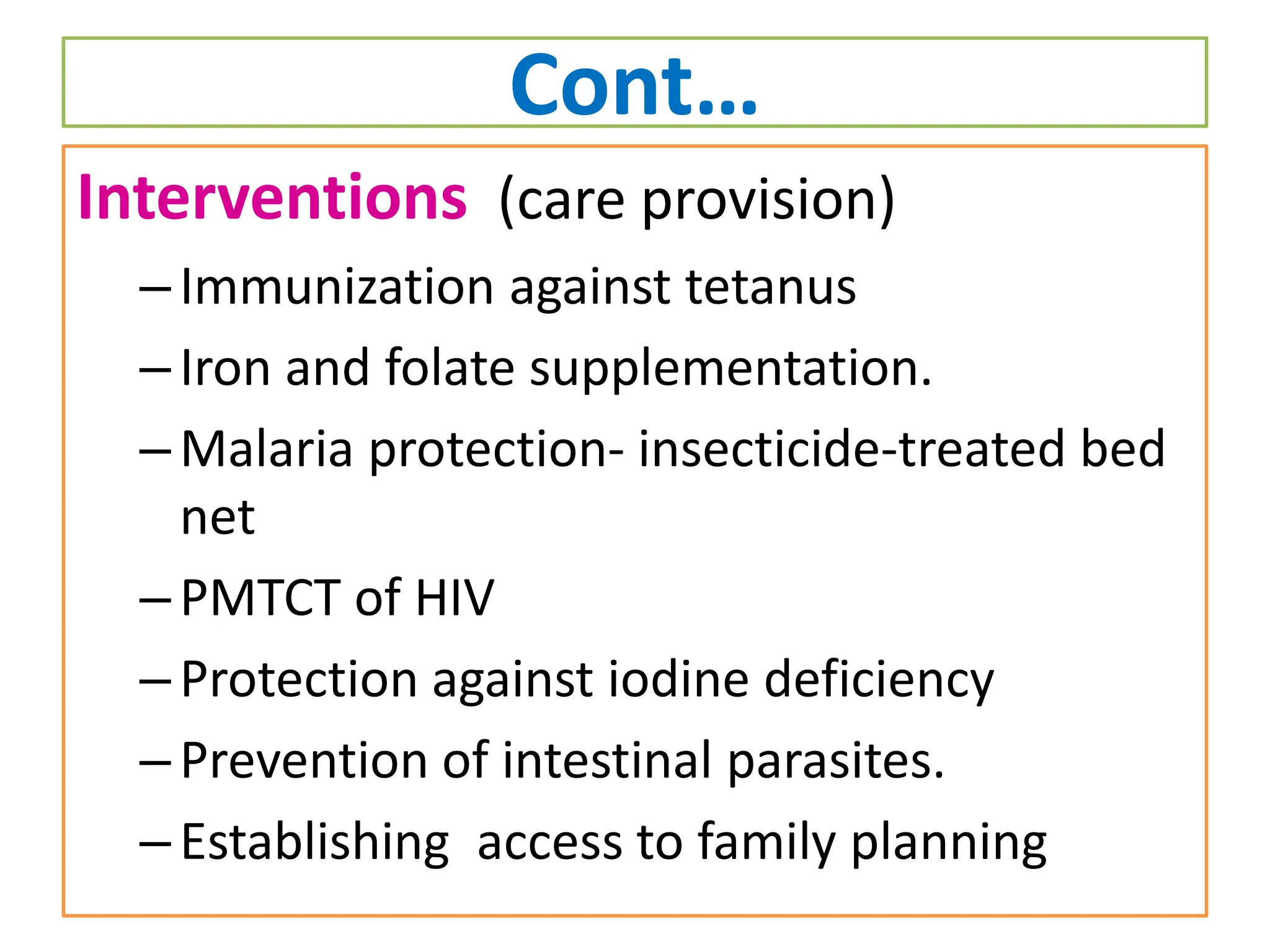 Cont…
Interventions (care provision)
–Immunization against tetanus
–Iron and folate supplementation.
–Malaria protection- insecticide-treated bed
net
–PMTCT of HIV
–Protection against iodine deficiency
–Prevention of intestinal parasites.
–Establishing access to family planning
 
