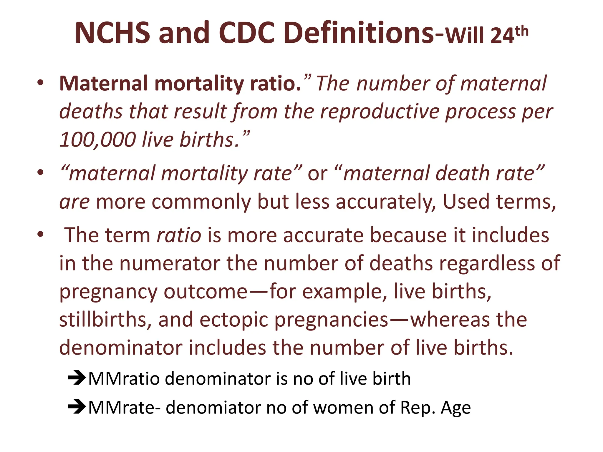 NCHS and CDC Definitions-Will 24th
• Maternal mortality ratio.” The number of maternal
deaths that result from the reproductive process per
100,000 live births.”
• “maternal mortality rate” or “maternal death rate”
are more commonly but less accurately, Used terms,
• The term ratio is more accurate because it includes
in the numerator the number of deaths regardless of
pregnancy outcome—for example, live births,
stillbirths, and ectopic pregnancies—whereas the
denominator includes the number of live births.
MMratio denominator is no of live birth
MMrate- denomiator no of women of Rep. Age
 