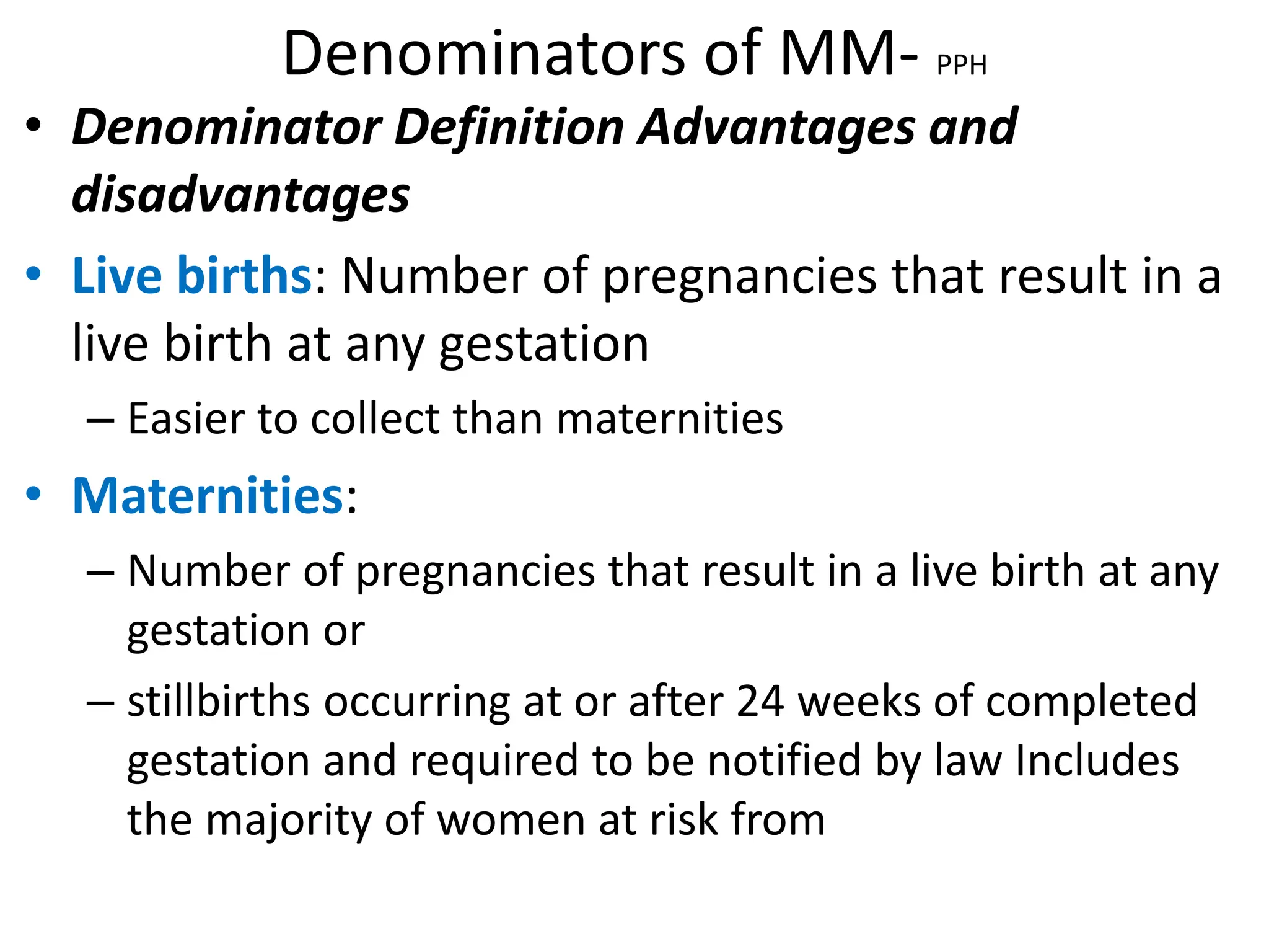 Denominators of MM- PPH
• Denominator Definition Advantages and
disadvantages
• Live births: Number of pregnancies that result in a
live birth at any gestation
– Easier to collect than maternities
• Maternities:
– Number of pregnancies that result in a live birth at any
gestation or
– stillbirths occurring at or after 24 weeks of completed
gestation and required to be notified by law Includes
the majority of women at risk from
 