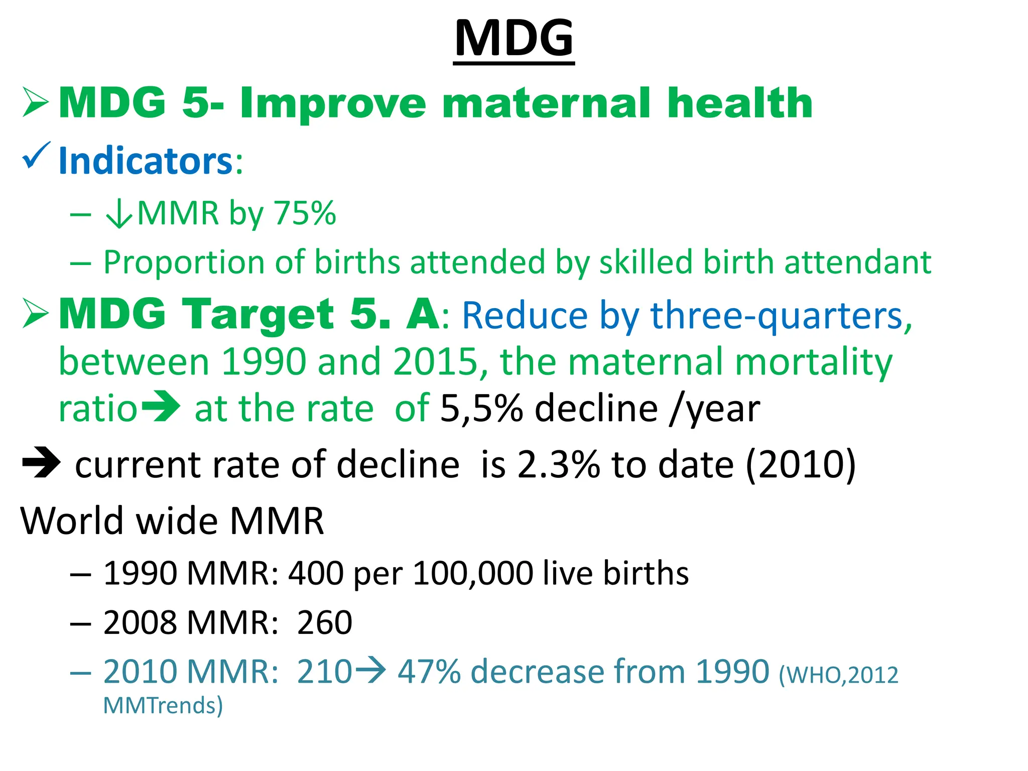 MDG
MDG 5- Improve maternal health
Indicators:
– ↓MMR by 75%
– Proportion of births attended by skilled birth attendant
MDG Target 5. A: Reduce by three-quarters,
between 1990 and 2015, the maternal mortality
ratio at the rate of 5,5% decline /year
 current rate of decline is 2.3% to date (2010)
World wide MMR
– 1990 MMR: 400 per 100,000 live births
– 2008 MMR: 260
– 2010 MMR: 210 47% decrease from 1990 (WHO,2012
MMTrends)
 