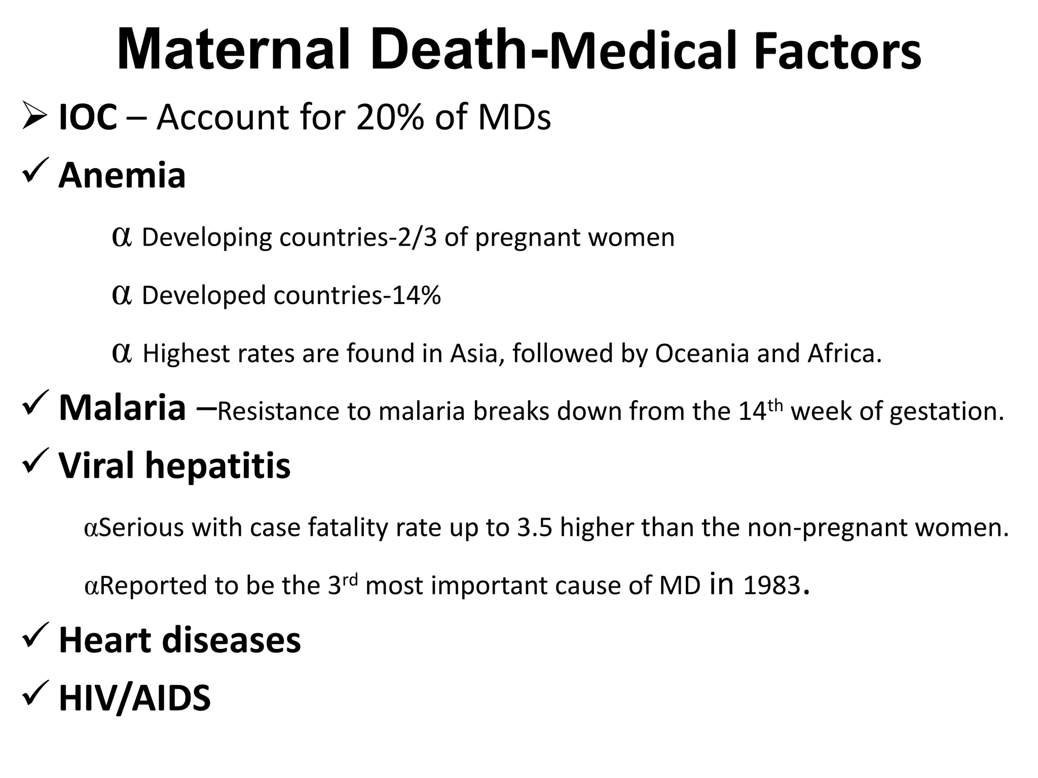 Maternal Death-Medical Factors
 IOC – Account for 20% of MDs
 Anemia
α Developing countries-2/3 of pregnant women
α Developed countries-14%
α Highest rates are found in Asia, followed by Oceania and Africa.
 Malaria –Resistance to malaria breaks down from the 14th week of gestation.
 Viral hepatitis
αSerious with case fatality rate up to 3.5 higher than the non-pregnant women.
αReported to be the 3rd most important cause of MD in 1983.
 Heart diseases
 HIV/AIDS
 