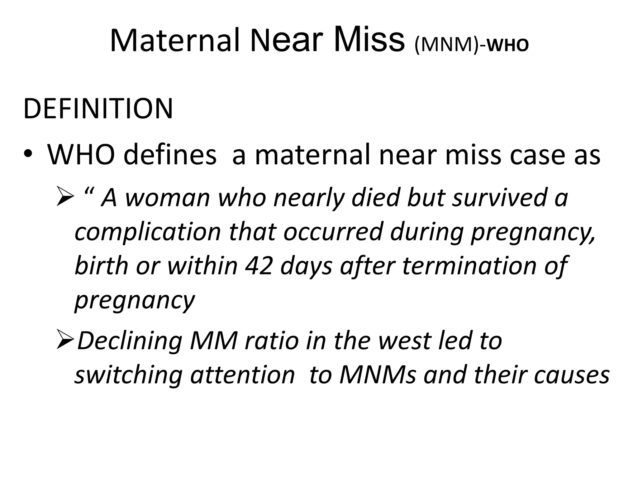 Maternal Near Miss (MNM)-WHO
DEFINITION
• WHO defines a maternal near miss case as
 “ A woman who nearly died but survived a
complication that occurred during pregnancy,
birth or within 42 days after termination of
pregnancy
Declining MM ratio in the west led to
switching attention to MNMs and their causes
 