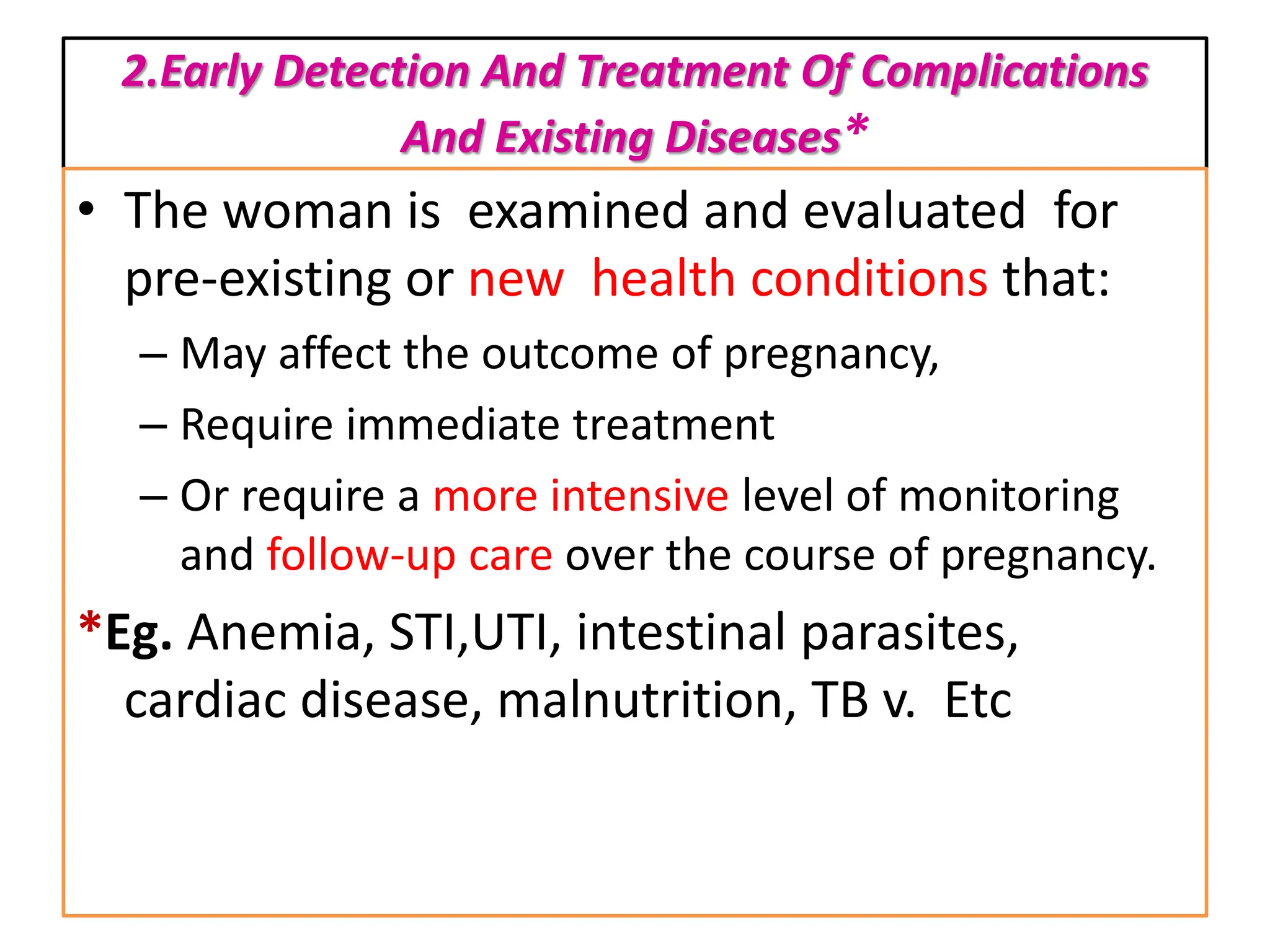 2.Early Detection And Treatment Of Complications
And Existing Diseases*
• The woman is examined and evaluated for
pre-existing or new health conditions that:
– May affect the outcome of pregnancy,
– Require immediate treatment
– Or require a more intensive level of monitoring
and follow-up care over the course of pregnancy.
*Eg. Anemia, STI,UTI, intestinal parasites,
cardiac disease, malnutrition, TB v. Etc
 