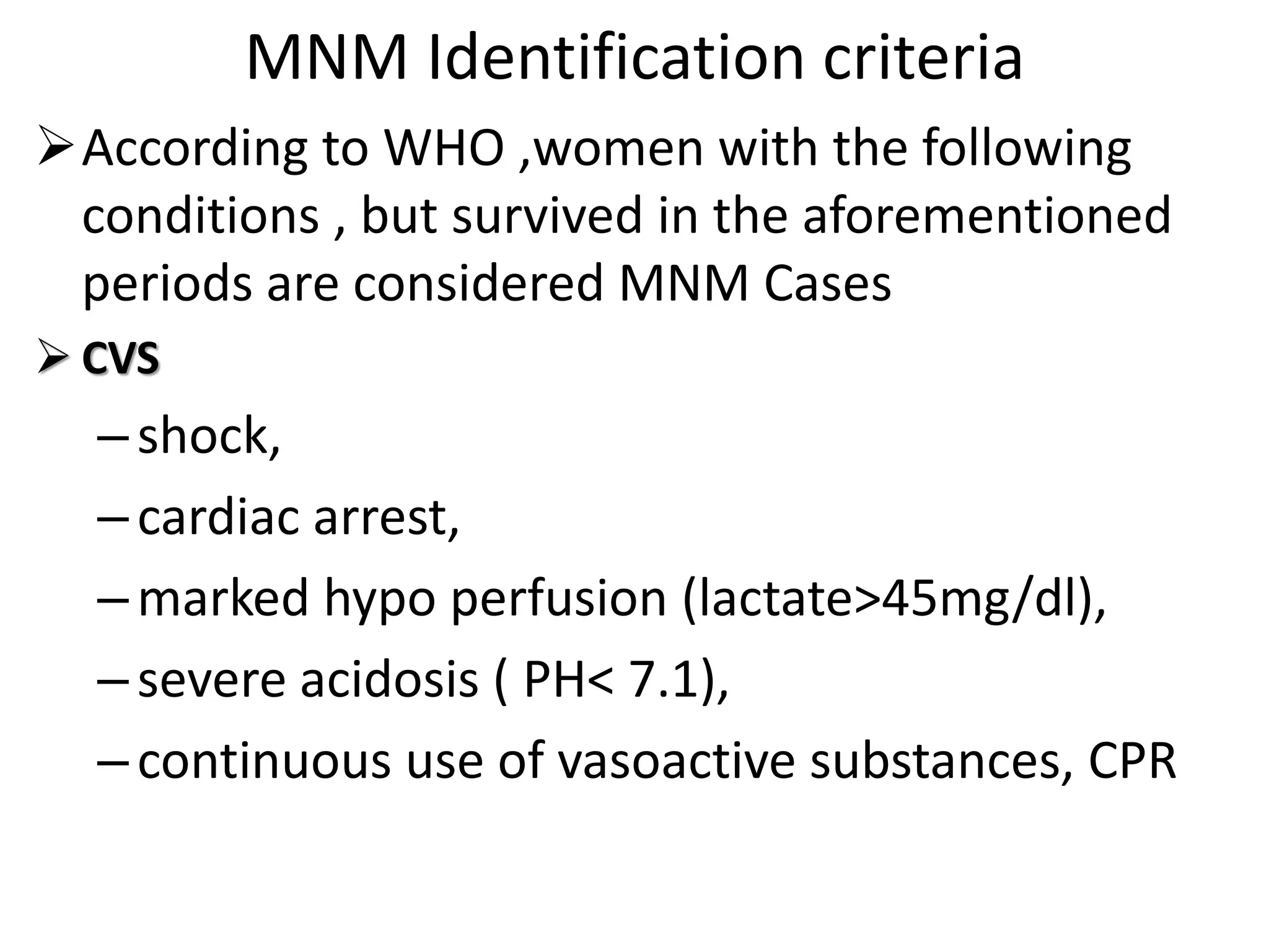 MNM Identification criteria
According to WHO ,women with the following
conditions , but survived in the aforementioned
periods are considered MNM Cases
 CVS
–shock,
–cardiac arrest,
–marked hypo perfusion (lactate>45mg/dl),
–severe acidosis ( PH< 7.1),
–continuous use of vasoactive substances, CPR
 