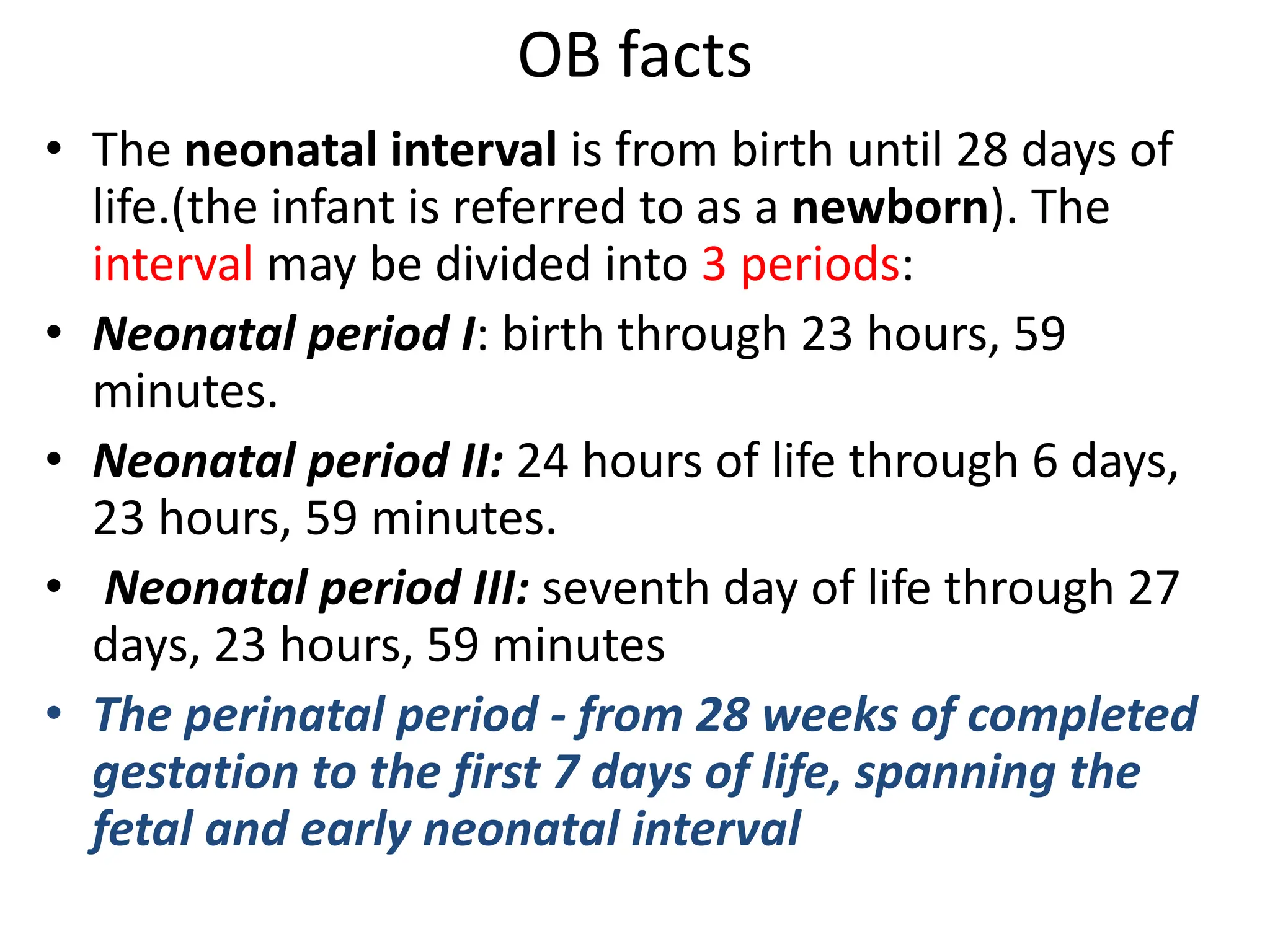 OB facts
• The neonatal interval is from birth until 28 days of
life.(the infant is referred to as a newborn). The
interval may be divided into 3 periods:
• Neonatal period I: birth through 23 hours, 59
minutes.
• Neonatal period II: 24 hours of life through 6 days,
23 hours, 59 minutes.
• Neonatal period III: seventh day of life through 27
days, 23 hours, 59 minutes
• The perinatal period - from 28 weeks of completed
gestation to the first 7 days of life, spanning the
fetal and early neonatal interval
 