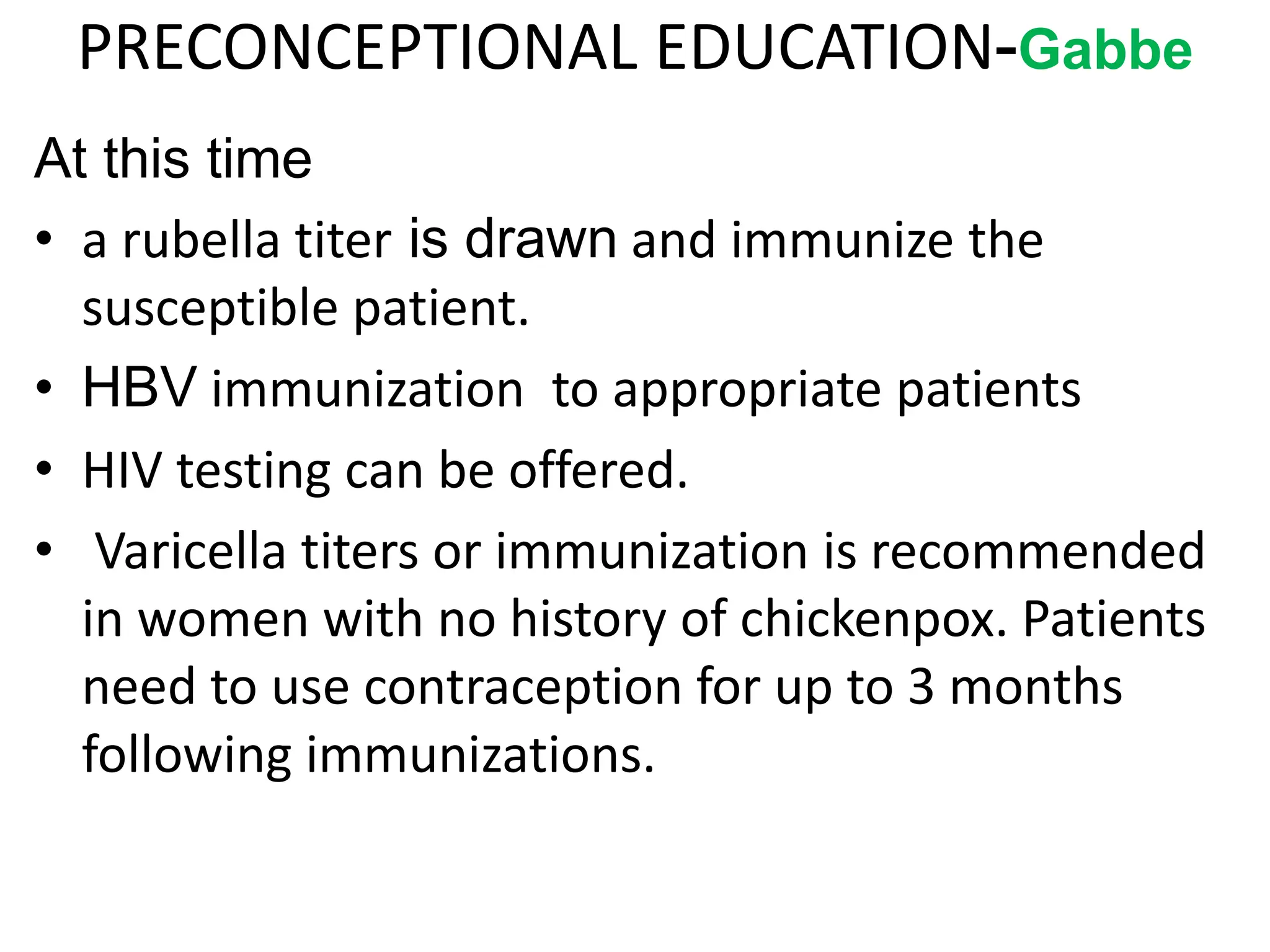 PRECONCEPTIONAL EDUCATION-Gabbe
At this time
• a rubella titer is drawn and immunize the
susceptible patient.
• HBV immunization to appropriate patients
• HIV testing can be offered.
• Varicella titers or immunization is recommended
in women with no history of chickenpox. Patients
need to use contraception for up to 3 months
following immunizations.
 