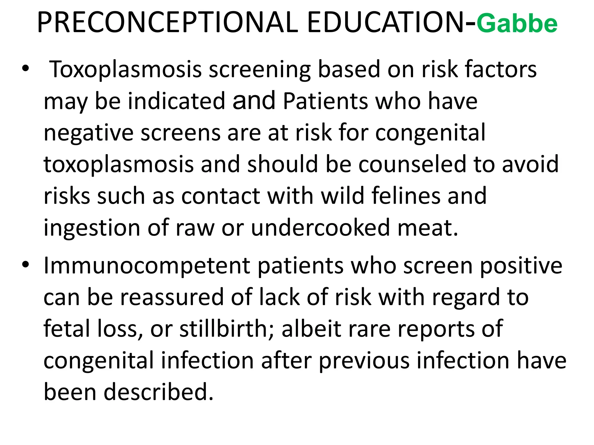 PRECONCEPTIONAL EDUCATION-Gabbe
• Toxoplasmosis screening based on risk factors
may be indicated and Patients who have
negative screens are at risk for congenital
toxoplasmosis and should be counseled to avoid
risks such as contact with wild felines and
ingestion of raw or undercooked meat.
• Immunocompetent patients who screen positive
can be reassured of lack of risk with regard to
fetal loss, or stillbirth; albeit rare reports of
congenital infection after previous infection have
been described.
 