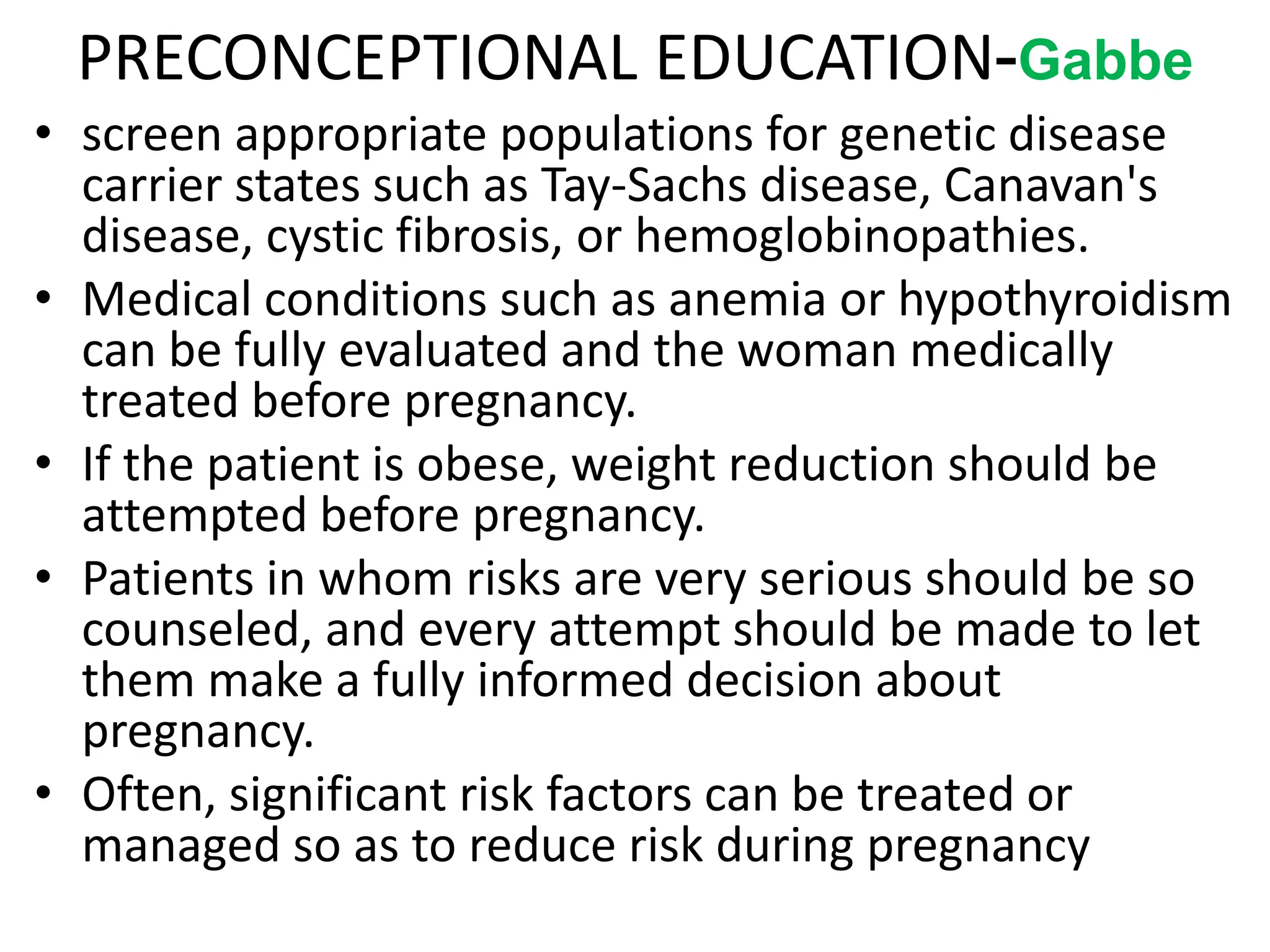 PRECONCEPTIONAL EDUCATION-Gabbe
• screen appropriate populations for genetic disease
carrier states such as Tay-Sachs disease, Canavan's
disease, cystic fibrosis, or hemoglobinopathies.
• Medical conditions such as anemia or hypothyroidism
can be fully evaluated and the woman medically
treated before pregnancy.
• If the patient is obese, weight reduction should be
attempted before pregnancy.
• Patients in whom risks are very serious should be so
counseled, and every attempt should be made to let
them make a fully informed decision about
pregnancy.
• Often, significant risk factors can be treated or
managed so as to reduce risk during pregnancy
 