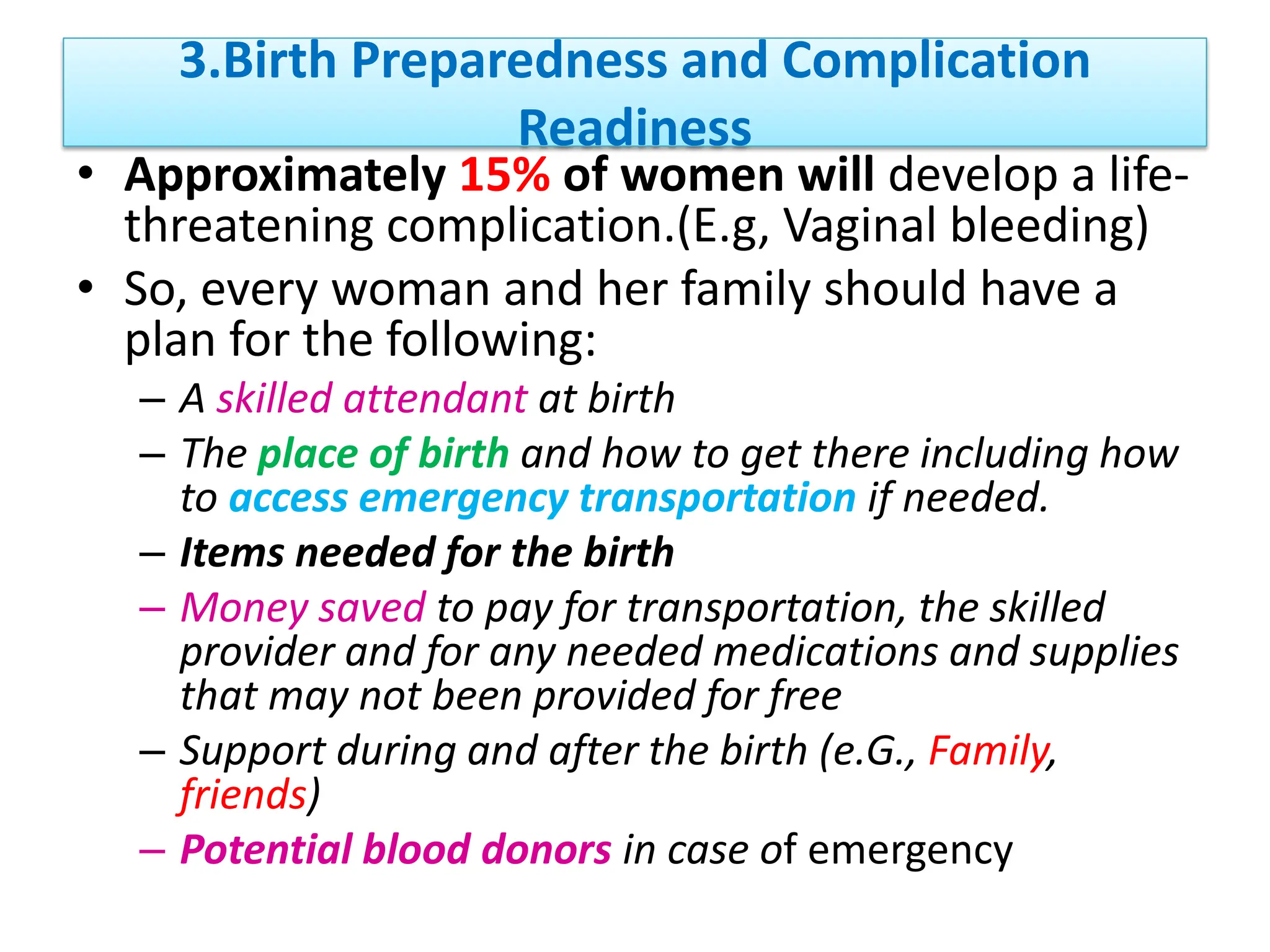 3.Birth Preparedness and Complication
Readiness
• Approximately 15% of women will develop a life-
threatening complication.(E.g, Vaginal bleeding)
• So, every woman and her family should have a
plan for the following:
– A skilled attendant at birth
– The place of birth and how to get there including how
to access emergency transportation if needed.
– Items needed for the birth
– Money saved to pay for transportation, the skilled
provider and for any needed medications and supplies
that may not been provided for free
– Support during and after the birth (e.G., Family,
friends)
– Potential blood donors in case of emergency
 