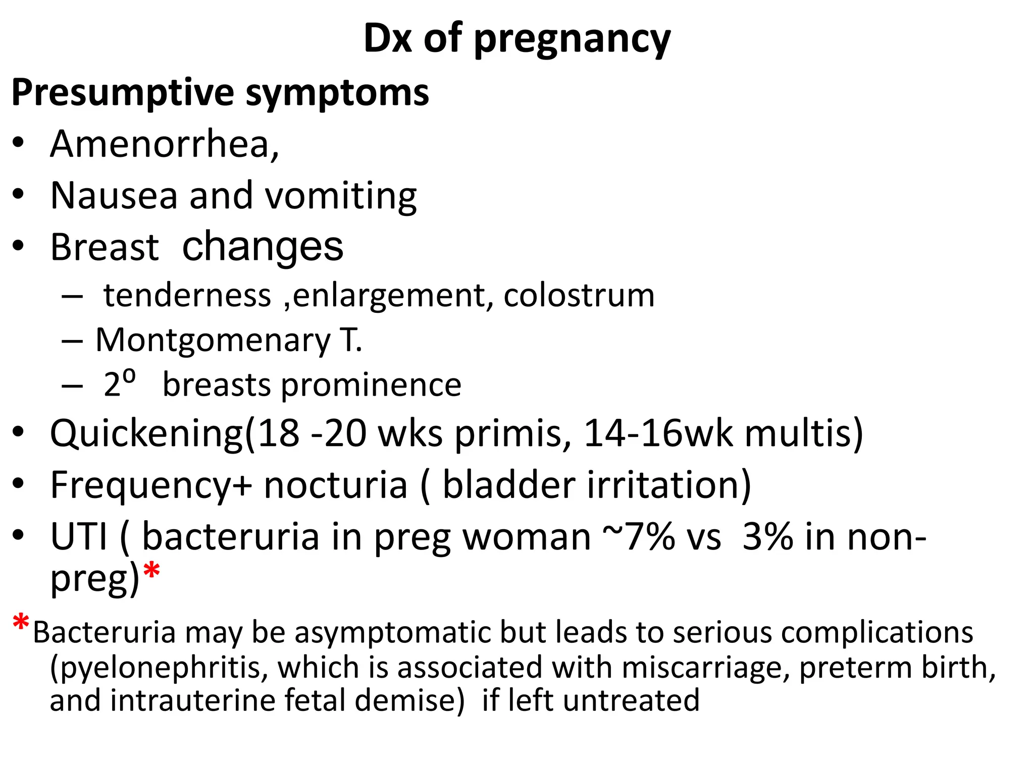 Dx of pregnancy
Presumptive symptoms
• Amenorrhea,
• Nausea and vomiting
• Breast changes
– tenderness ,enlargement, colostrum
– Montgomenary T.
– 2⁰ breasts prominence
• Quickening(18 -20 wks primis, 14-16wk multis)
• Frequency+ nocturia ( bladder irritation)
• UTI ( bacteruria in preg woman ~7% vs 3% in non-
preg)*
*Bacteruria may be asymptomatic but leads to serious complications
(pyelonephritis, which is associated with miscarriage, preterm birth,
and intrauterine fetal demise) if left untreated
 