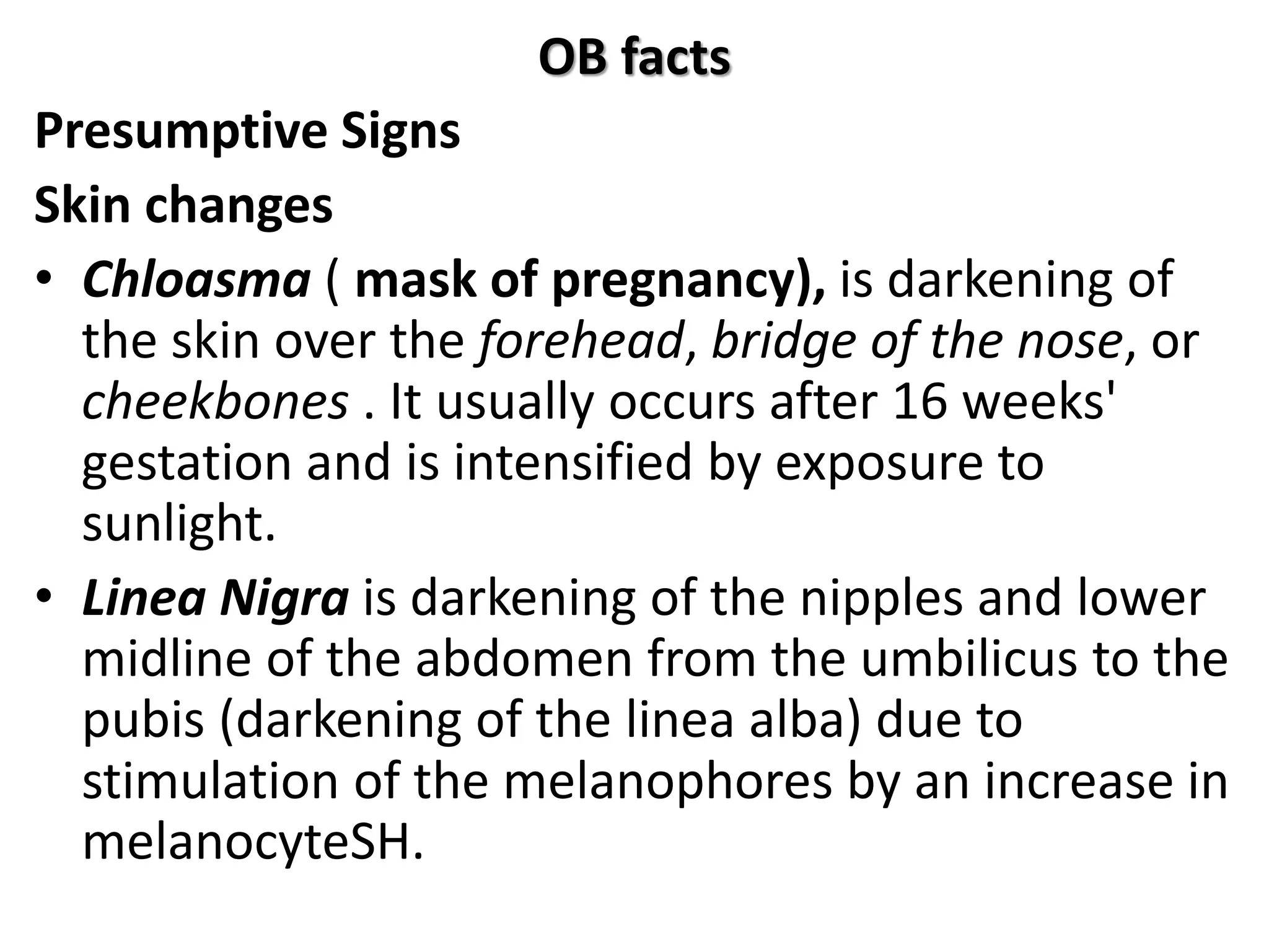 OB facts
Presumptive Signs
Skin changes
• Chloasma ( mask of pregnancy), is darkening of
the skin over the forehead, bridge of the nose, or
cheekbones . It usually occurs after 16 weeks'
gestation and is intensified by exposure to
sunlight.
• Linea Nigra is darkening of the nipples and lower
midline of the abdomen from the umbilicus to the
pubis (darkening of the linea alba) due to
stimulation of the melanophores by an increase in
melanocyteSH.
 