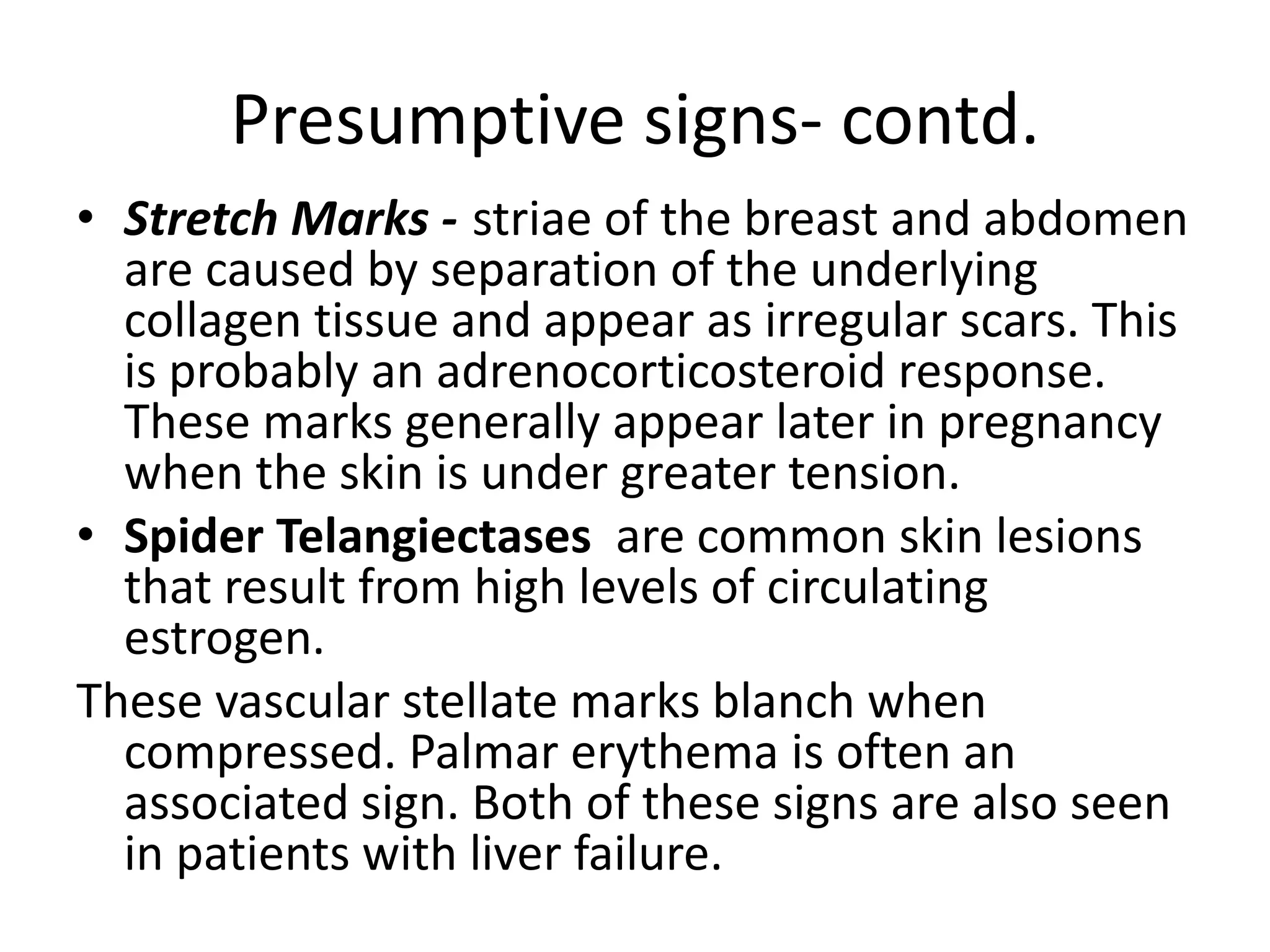 Presumptive signs- contd.
• Stretch Marks - striae of the breast and abdomen
are caused by separation of the underlying
collagen tissue and appear as irregular scars. This
is probably an adrenocorticosteroid response.
These marks generally appear later in pregnancy
when the skin is under greater tension.
• Spider Telangiectases are common skin lesions
that result from high levels of circulating
estrogen.
These vascular stellate marks blanch when
compressed. Palmar erythema is often an
associated sign. Both of these signs are also seen
in patients with liver failure.
 