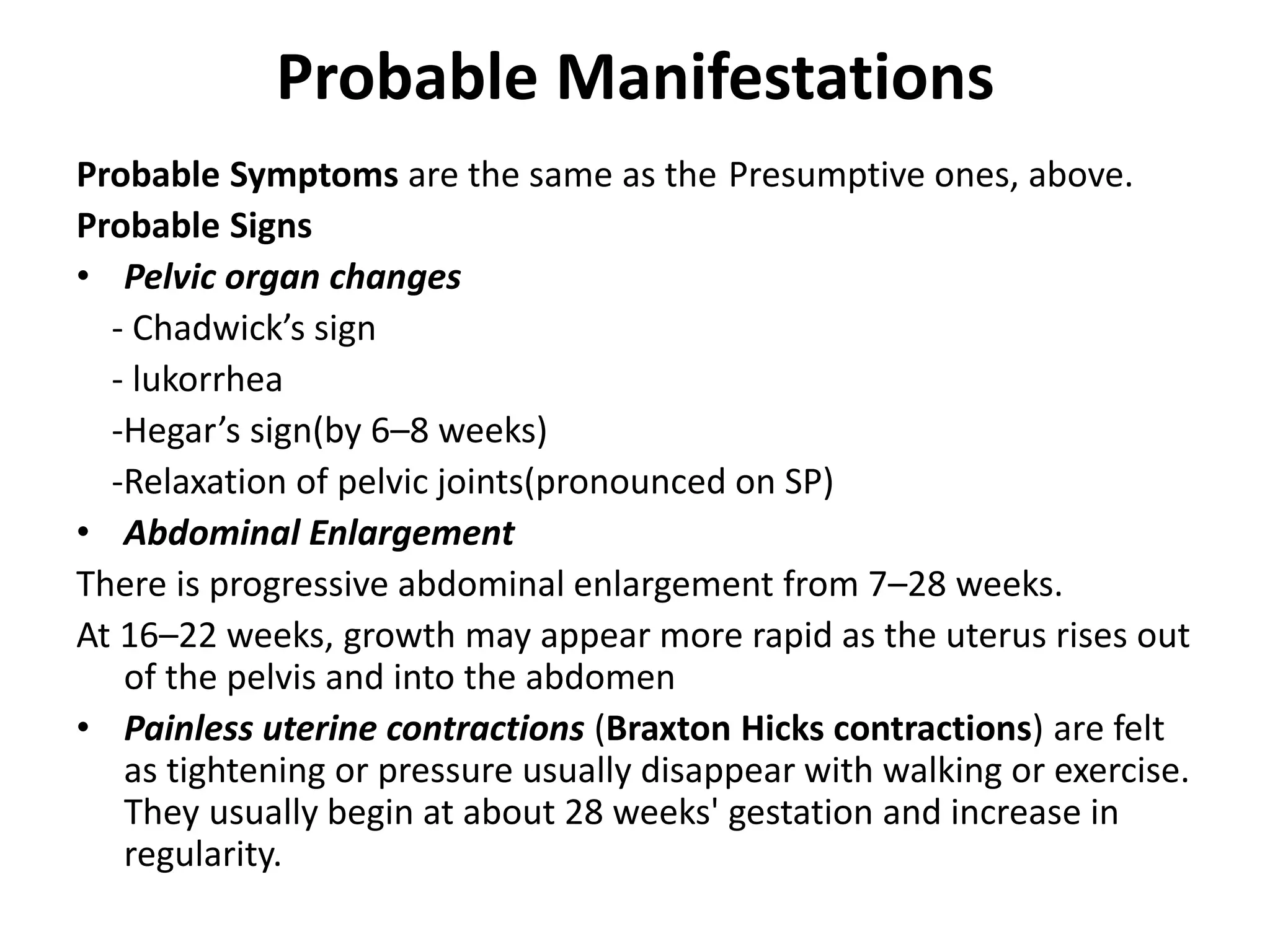 Probable Manifestations
Probable Symptoms are the same as the Presumptive ones, above.
Probable Signs
• Pelvic organ changes
- Chadwick’s sign
- lukorrhea
-Hegar’s sign(by 6–8 weeks)
-Relaxation of pelvic joints(pronounced on SP)
• Abdominal Enlargement
There is progressive abdominal enlargement from 7–28 weeks.
At 16–22 weeks, growth may appear more rapid as the uterus rises out
of the pelvis and into the abdomen
• Painless uterine contractions (Braxton Hicks contractions) are felt
as tightening or pressure usually disappear with walking or exercise.
They usually begin at about 28 weeks' gestation and increase in
regularity.
 