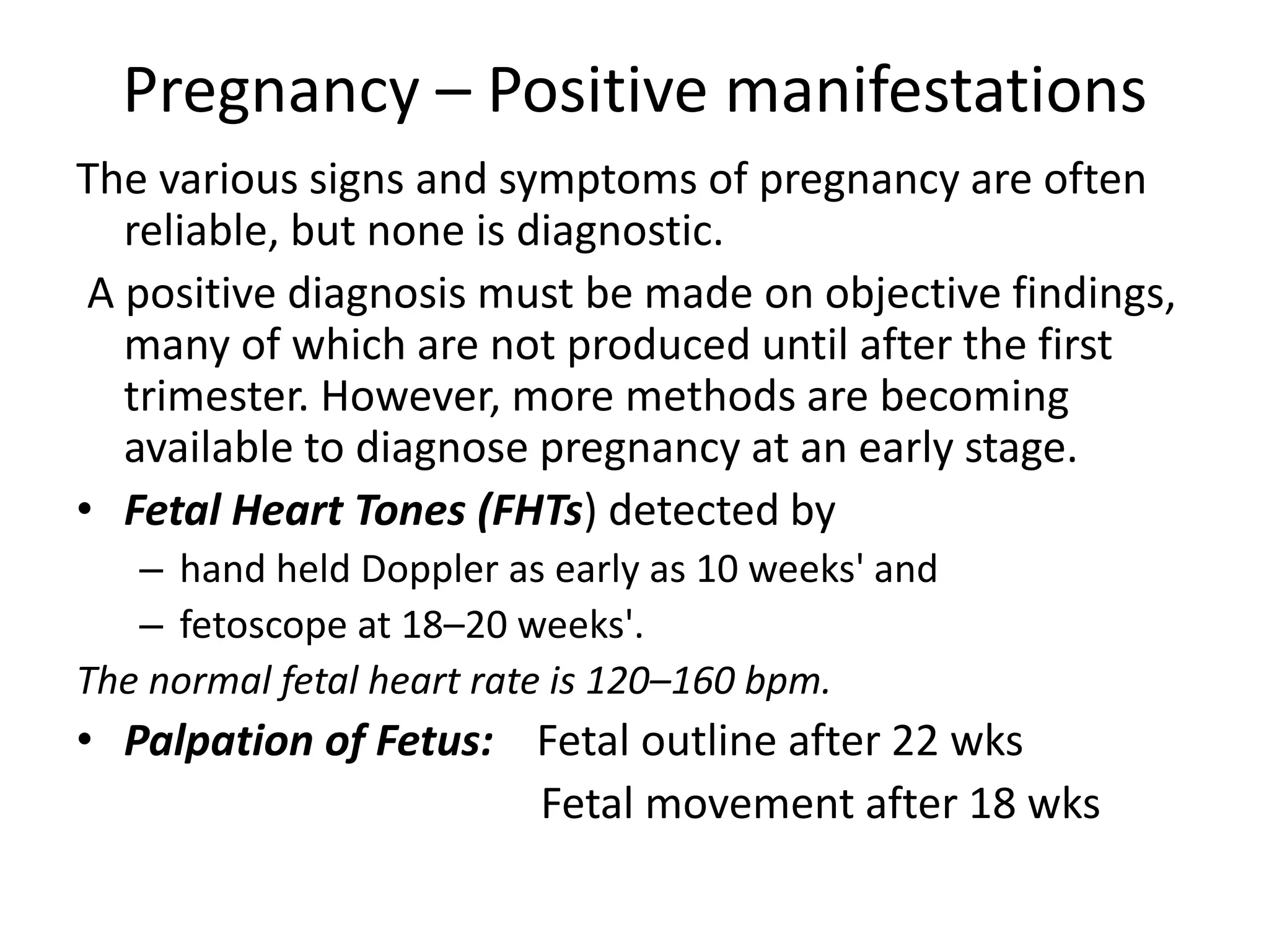 Pregnancy – Positive manifestations
The various signs and symptoms of pregnancy are often
reliable, but none is diagnostic.
A positive diagnosis must be made on objective findings,
many of which are not produced until after the first
trimester. However, more methods are becoming
available to diagnose pregnancy at an early stage.
• Fetal Heart Tones (FHTs) detected by
– hand held Doppler as early as 10 weeks' and
– fetoscope at 18–20 weeks'.
The normal fetal heart rate is 120–160 bpm.
• Palpation of Fetus: Fetal outline after 22 wks
Fetal movement after 18 wks
 