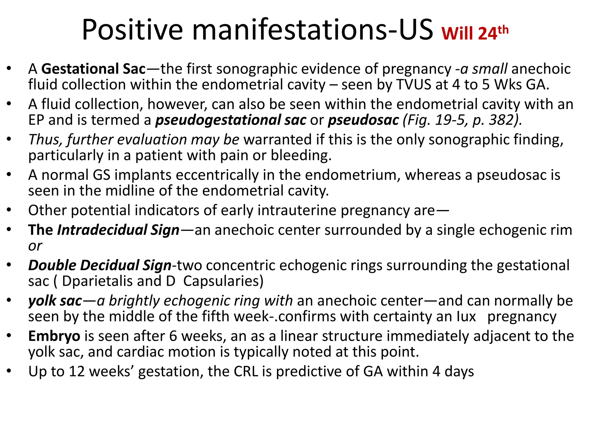 Positive manifestations-US Will 24th
• A Gestational Sac—the first sonographic evidence of pregnancy -a small anechoic
fluid collection within the endometrial cavity – seen by TVUS at 4 to 5 Wks GA.
• A fluid collection, however, can also be seen within the endometrial cavity with an
EP and is termed a pseudogestational sac or pseudosac (Fig. 19-5, p. 382).
• Thus, further evaluation may be warranted if this is the only sonographic finding,
particularly in a patient with pain or bleeding.
• A normal GS implants eccentrically in the endometrium, whereas a pseudosac is
seen in the midline of the endometrial cavity.
• Other potential indicators of early intrauterine pregnancy are—
• The Intradecidual Sign—an anechoic center surrounded by a single echogenic rim
or
• Double Decidual Sign-two concentric echogenic rings surrounding the gestational
sac ( Dparietalis and D Capsularies)
• yolk sac—a brightly echogenic ring with an anechoic center—and can normally be
seen by the middle of the fifth week-.confirms with certainty an Iux pregnancy
• Embryo is seen after 6 weeks, an as a linear structure immediately adjacent to the
yolk sac, and cardiac motion is typically noted at this point.
• Up to 12 weeks’ gestation, the CRL is predictive of GA within 4 days
 