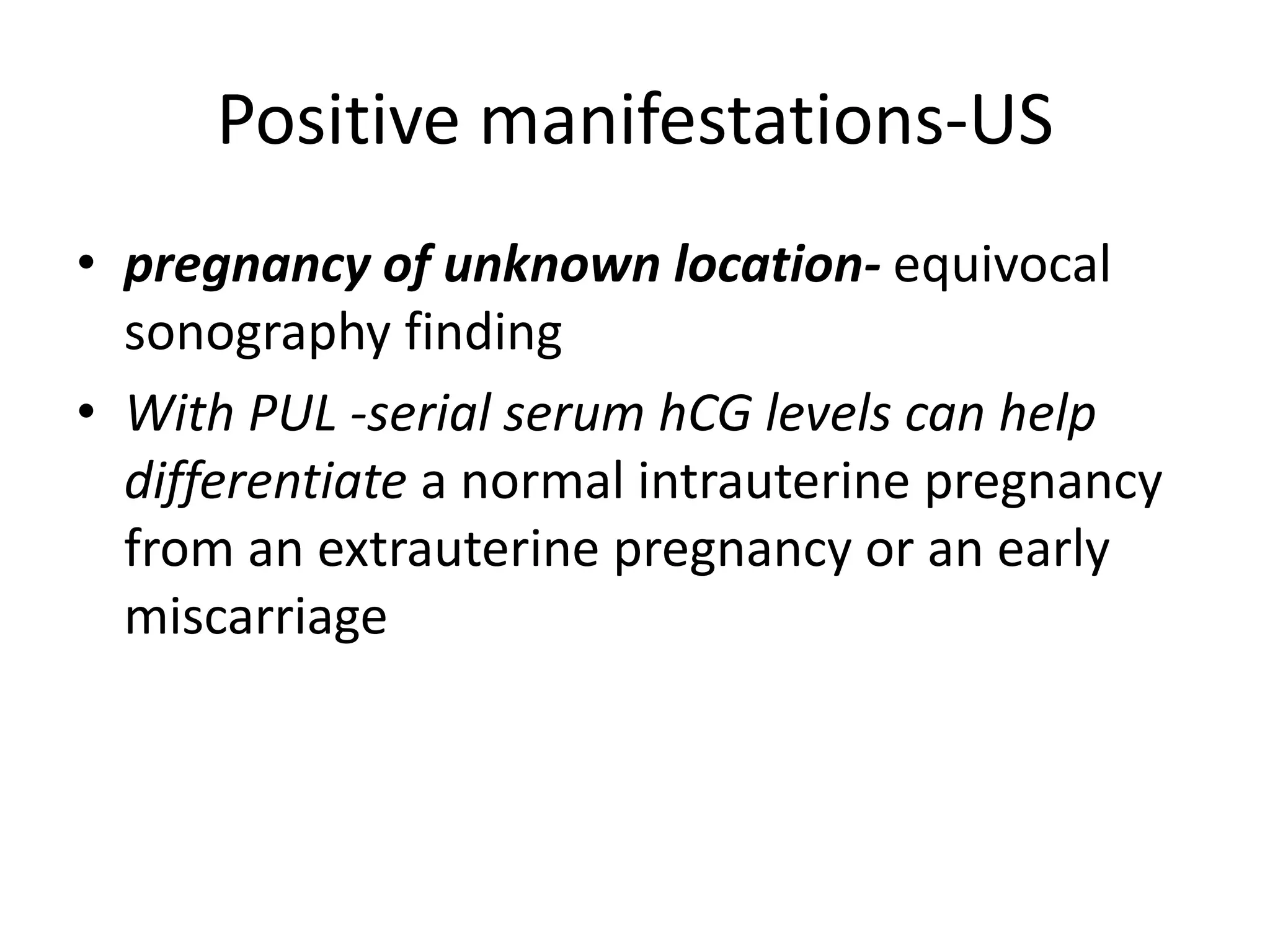 Positive manifestations-US
• pregnancy of unknown location- equivocal
sonography finding
• With PUL -serial serum hCG levels can help
differentiate a normal intrauterine pregnancy
from an extrauterine pregnancy or an early
miscarriage
 