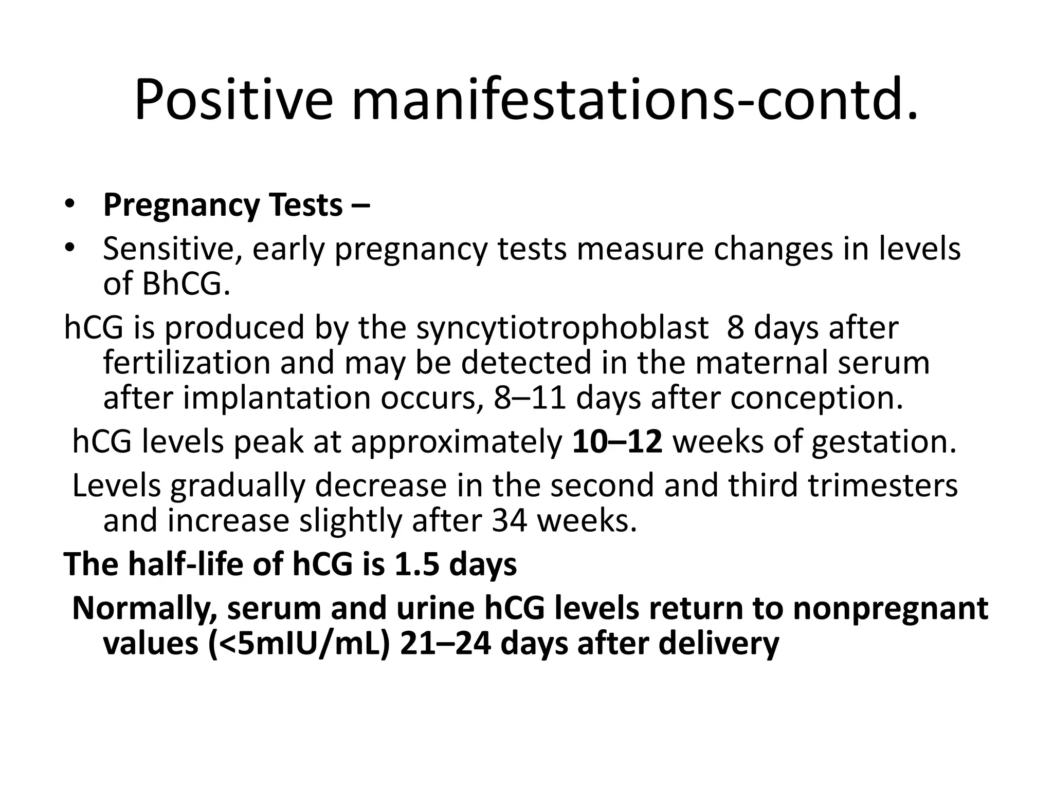 Positive manifestations-contd.
• Pregnancy Tests –
• Sensitive, early pregnancy tests measure changes in levels
of BhCG.
hCG is produced by the syncytiotrophoblast 8 days after
fertilization and may be detected in the maternal serum
after implantation occurs, 8–11 days after conception.
hCG levels peak at approximately 10–12 weeks of gestation.
Levels gradually decrease in the second and third trimesters
and increase slightly after 34 weeks.
The half-life of hCG is 1.5 days
Normally, serum and urine hCG levels return to nonpregnant
values (<5mIU/mL) 21–24 days after delivery
 