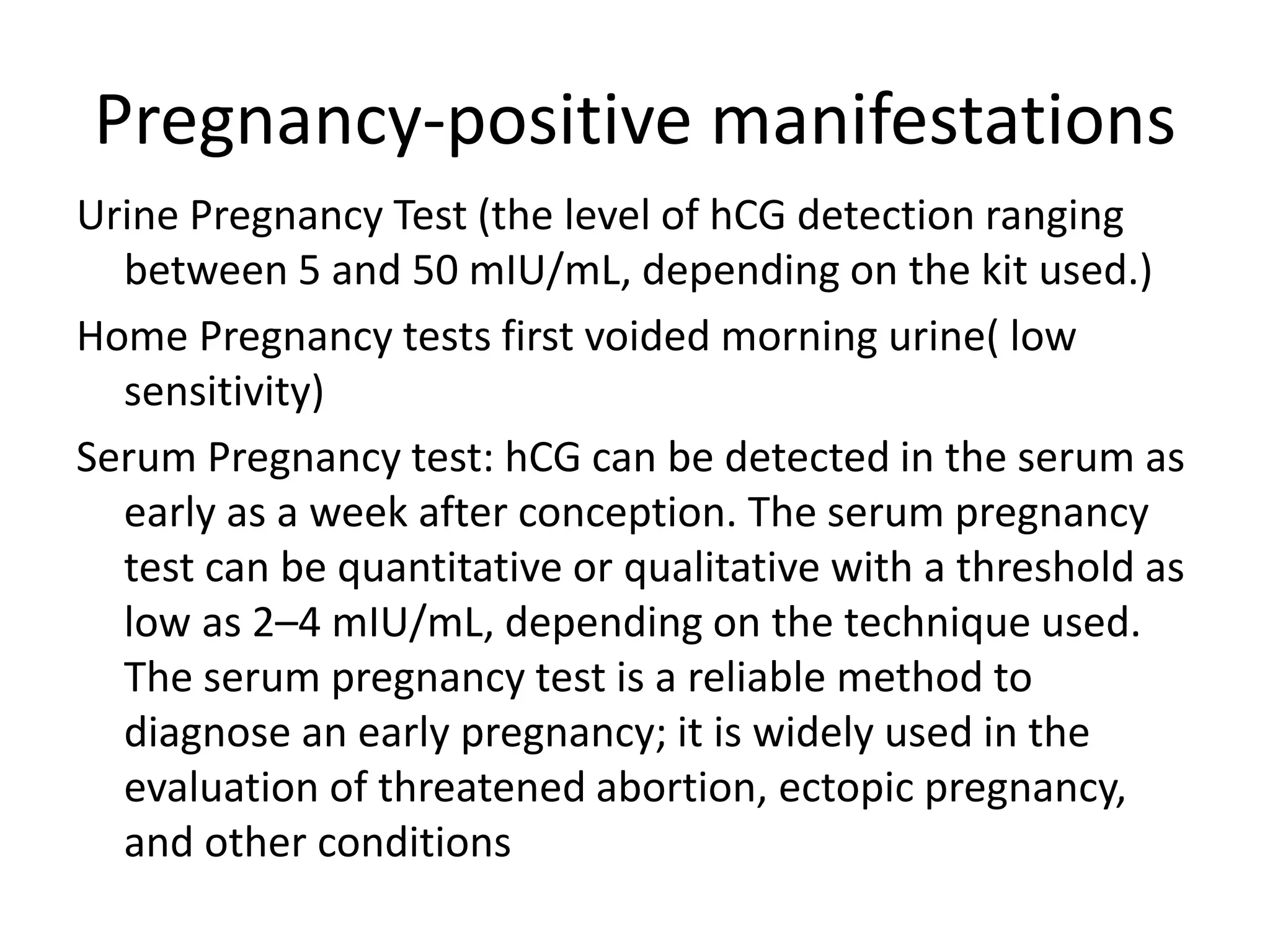 Pregnancy-positive manifestations
Urine Pregnancy Test (the level of hCG detection ranging
between 5 and 50 mIU/mL, depending on the kit used.)
Home Pregnancy tests first voided morning urine( low
sensitivity)
Serum Pregnancy test: hCG can be detected in the serum as
early as a week after conception. The serum pregnancy
test can be quantitative or qualitative with a threshold as
low as 2–4 mIU/mL, depending on the technique used.
The serum pregnancy test is a reliable method to
diagnose an early pregnancy; it is widely used in the
evaluation of threatened abortion, ectopic pregnancy,
and other conditions
 