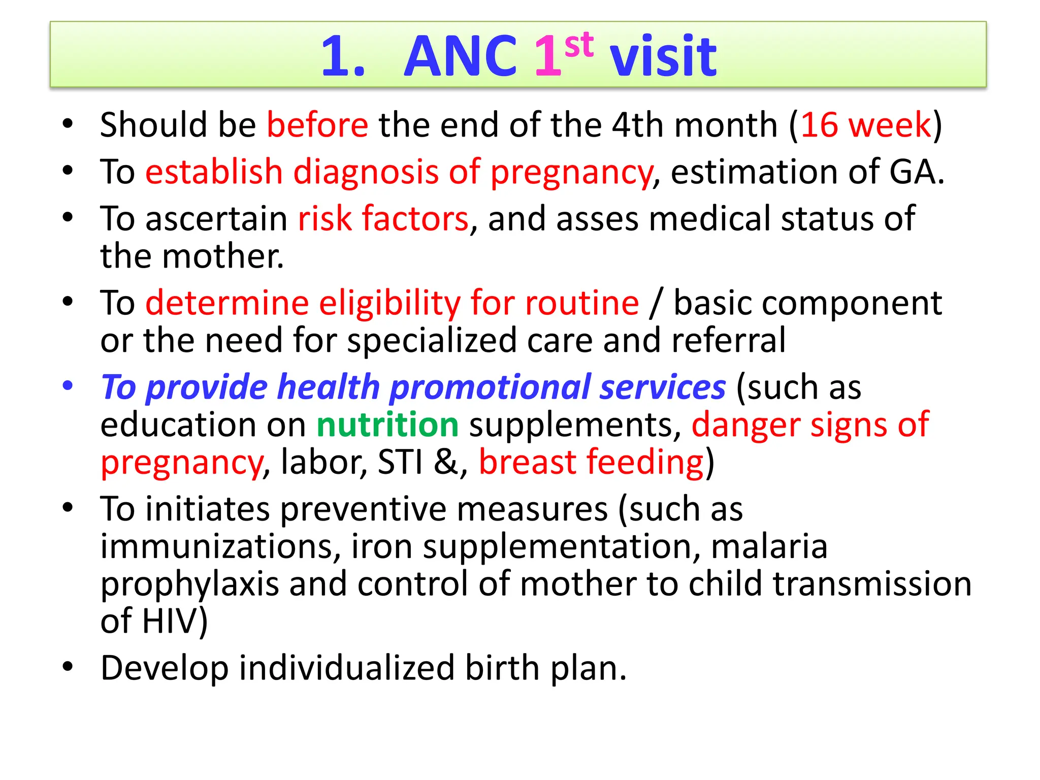 1. ANC 1st visit
• Should be before the end of the 4th month (16 week)
• To establish diagnosis of pregnancy, estimation of GA.
• To ascertain risk factors, and asses medical status of
the mother.
• To determine eligibility for routine / basic component
or the need for specialized care and referral
• To provide health promotional services (such as
education on nutrition supplements, danger signs of
pregnancy, labor, STI &, breast feeding)
• To initiates preventive measures (such as
immunizations, iron supplementation, malaria
prophylaxis and control of mother to child transmission
of HIV)
• Develop individualized birth plan.
 