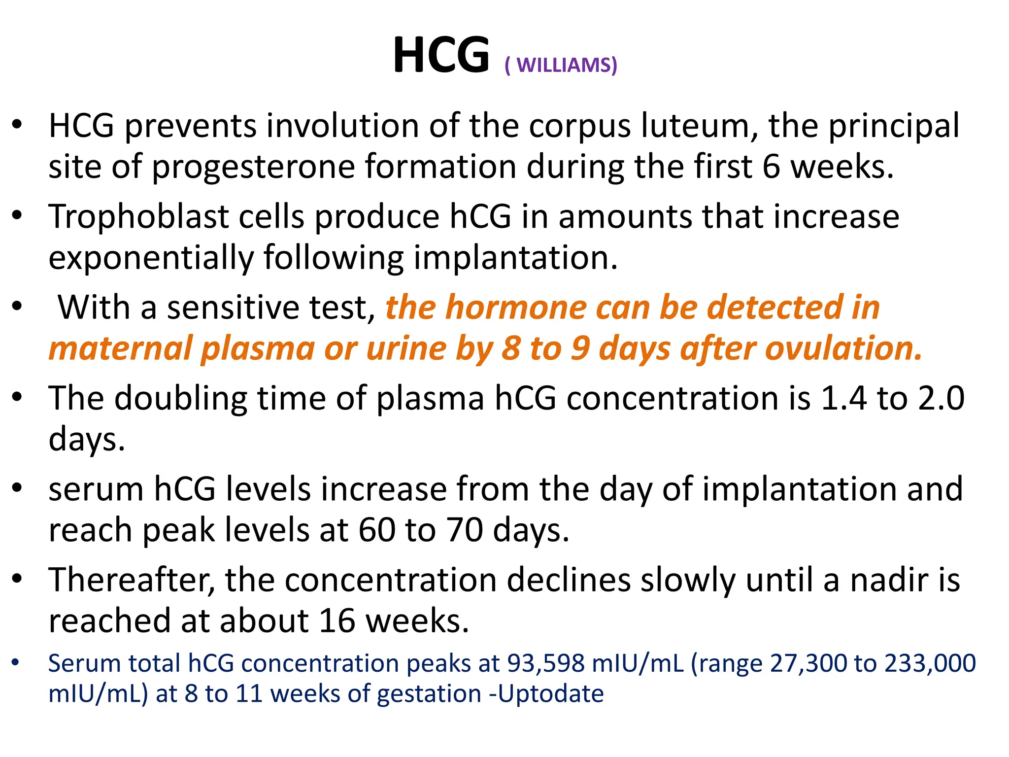 HCG ( WILLIAMS)
• HCG prevents involution of the corpus luteum, the principal
site of progesterone formation during the first 6 weeks.
• Trophoblast cells produce hCG in amounts that increase
exponentially following implantation.
• With a sensitive test, the hormone can be detected in
maternal plasma or urine by 8 to 9 days after ovulation.
• The doubling time of plasma hCG concentration is 1.4 to 2.0
days.
• serum hCG levels increase from the day of implantation and
reach peak levels at 60 to 70 days.
• Thereafter, the concentration declines slowly until a nadir is
reached at about 16 weeks.
• Serum total hCG concentration peaks at 93,598 mIU/mL (range 27,300 to 233,000
mIU/mL) at 8 to 11 weeks of gestation -Uptodate
 