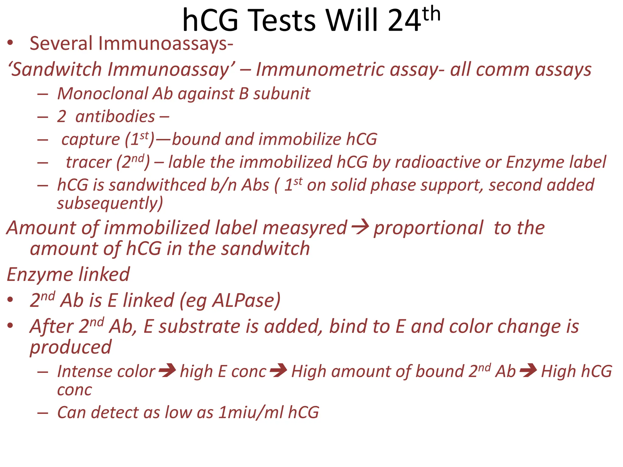 hCG Tests Will 24th
• Several Immunoassays-
‘Sandwitch Immunoassay’ – Immunometric assay- all comm assays
– Monoclonal Ab against B subunit
– 2 antibodies –
– capture (1st)—bound and immobilize hCG
– tracer (2nd) – lable the immobilized hCG by radioactive or Enzyme label
– hCG is sandwithced b/n Abs ( 1st on solid phase support, second added
subsequently)
Amount of immobilized label measyred proportional to the
amount of hCG in the sandwitch
Enzyme linked
• 2nd Ab is E linked (eg ALPase)
• After 2nd Ab, E substrate is added, bind to E and color change is
produced
– Intense color high E conc High amount of bound 2nd Ab High hCG
conc
– Can detect as low as 1miu/ml hCG
 