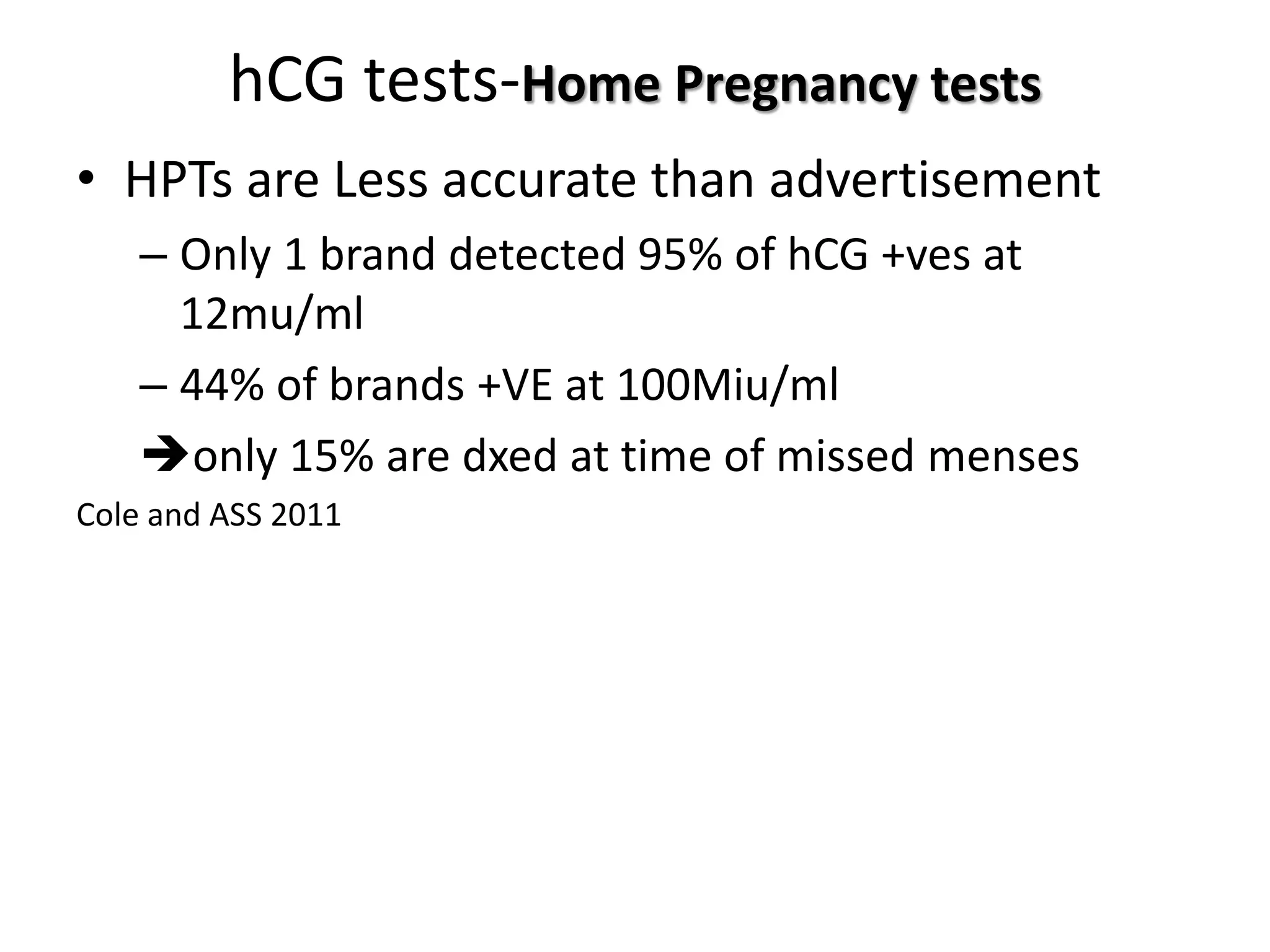 hCG tests-Home Pregnancy tests
• HPTs are Less accurate than advertisement
– Only 1 brand detected 95% of hCG +ves at
12mu/ml
– 44% of brands +VE at 100Miu/ml
only 15% are dxed at time of missed menses
Cole and ASS 2011
 