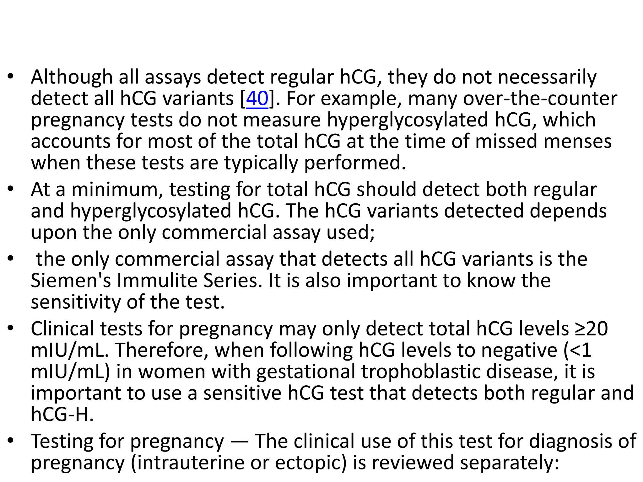 • Although all assays detect regular hCG, they do not necessarily
detect all hCG variants [40]. For example, many over-the-counter
pregnancy tests do not measure hyperglycosylated hCG, which
accounts for most of the total hCG at the time of missed menses
when these tests are typically performed.
• At a minimum, testing for total hCG should detect both regular
and hyperglycosylated hCG. The hCG variants detected depends
upon the only commercial assay used;
• the only commercial assay that detects all hCG variants is the
Siemen's Immulite Series. It is also important to know the
sensitivity of the test.
• Clinical tests for pregnancy may only detect total hCG levels ≥20
mIU/mL. Therefore, when following hCG levels to negative (<1
mIU/mL) in women with gestational trophoblastic disease, it is
important to use a sensitive hCG test that detects both regular and
hCG-H.
• Testing for pregnancy — The clinical use of this test for diagnosis of
pregnancy (intrauterine or ectopic) is reviewed separately:
 