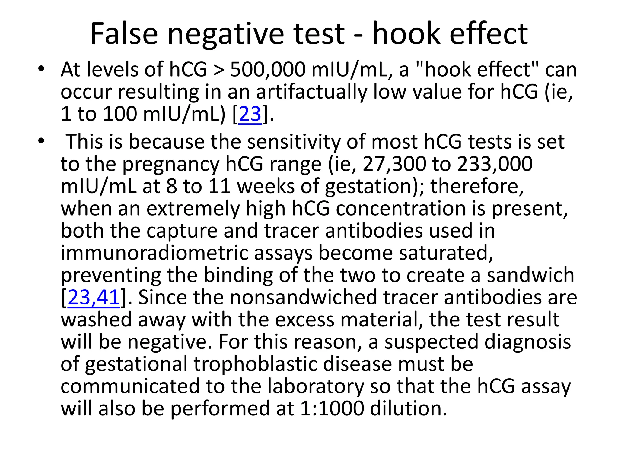 False negative test - hook effect
• At levels of hCG > 500,000 mIU/mL, a "hook effect" can
occur resulting in an artifactually low value for hCG (ie,
1 to 100 mIU/mL) [23].
• This is because the sensitivity of most hCG tests is set
to the pregnancy hCG range (ie, 27,300 to 233,000
mIU/mL at 8 to 11 weeks of gestation); therefore,
when an extremely high hCG concentration is present,
both the capture and tracer antibodies used in
immunoradiometric assays become saturated,
preventing the binding of the two to create a sandwich
[23,41]. Since the nonsandwiched tracer antibodies are
washed away with the excess material, the test result
will be negative. For this reason, a suspected diagnosis
of gestational trophoblastic disease must be
communicated to the laboratory so that the hCG assay
will also be performed at 1:1000 dilution.
 
