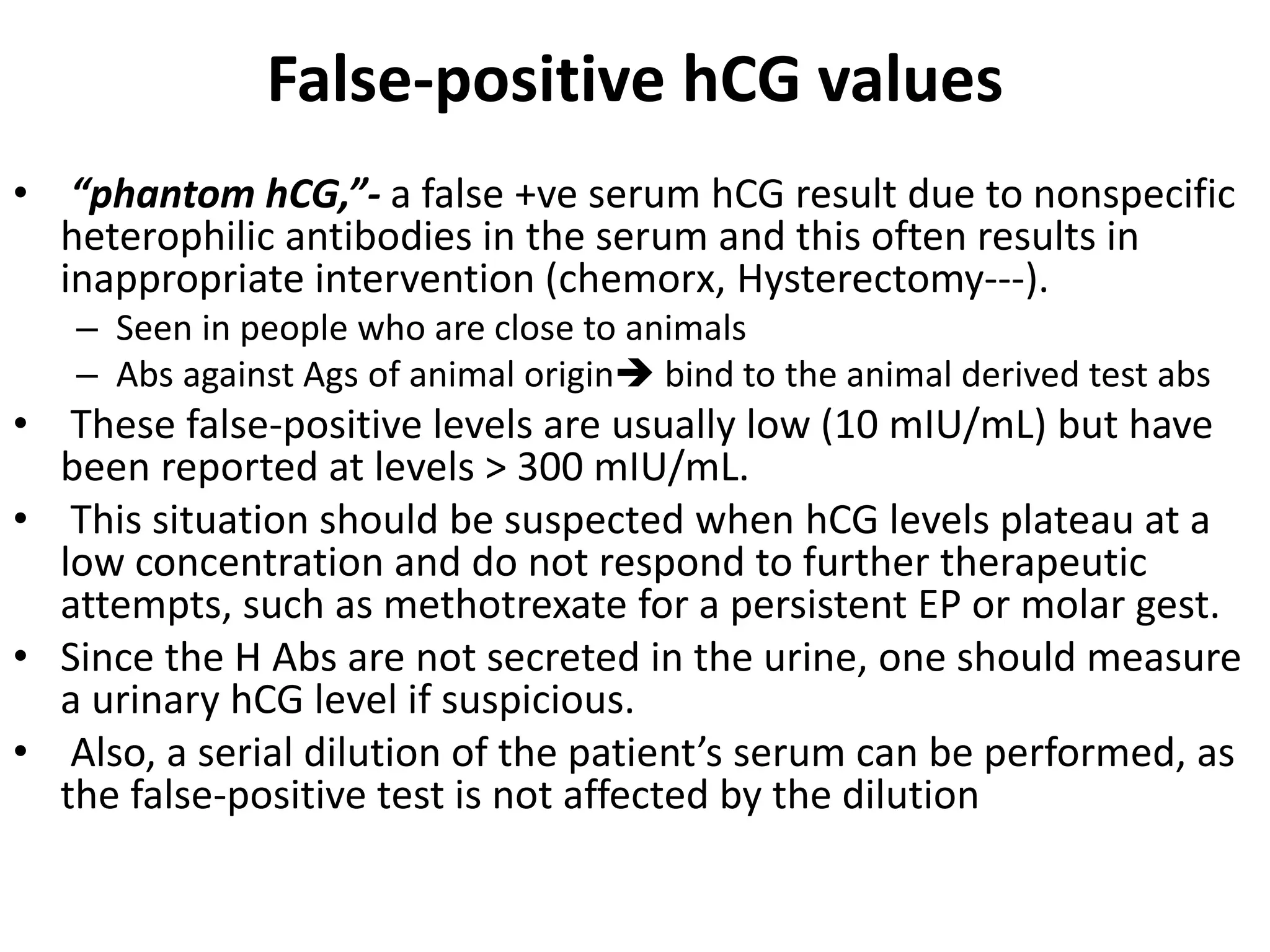 False-positive hCG values
• “phantom hCG,”- a false +ve serum hCG result due to nonspecific
heterophilic antibodies in the serum and this often results in
inappropriate intervention (chemorx, Hysterectomy---).
– Seen in people who are close to animals
– Abs against Ags of animal origin bind to the animal derived test abs
• These false-positive levels are usually low (10 mIU/mL) but have
been reported at levels > 300 mIU/mL.
• This situation should be suspected when hCG levels plateau at a
low concentration and do not respond to further therapeutic
attempts, such as methotrexate for a persistent EP or molar gest.
• Since the H Abs are not secreted in the urine, one should measure
a urinary hCG level if suspicious.
• Also, a serial dilution of the patient’s serum can be performed, as
the false-positive test is not affected by the dilution
 