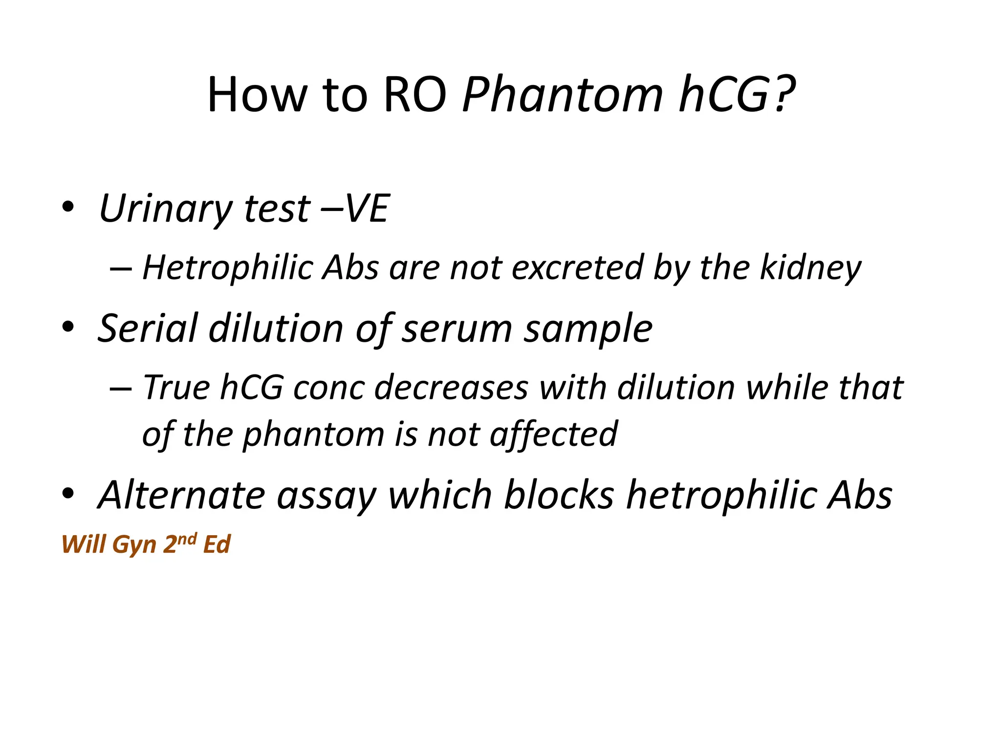 How to RO Phantom hCG?
• Urinary test –VE
– Hetrophilic Abs are not excreted by the kidney
• Serial dilution of serum sample
– True hCG conc decreases with dilution while that
of the phantom is not affected
• Alternate assay which blocks hetrophilic Abs
Will Gyn 2nd Ed
 