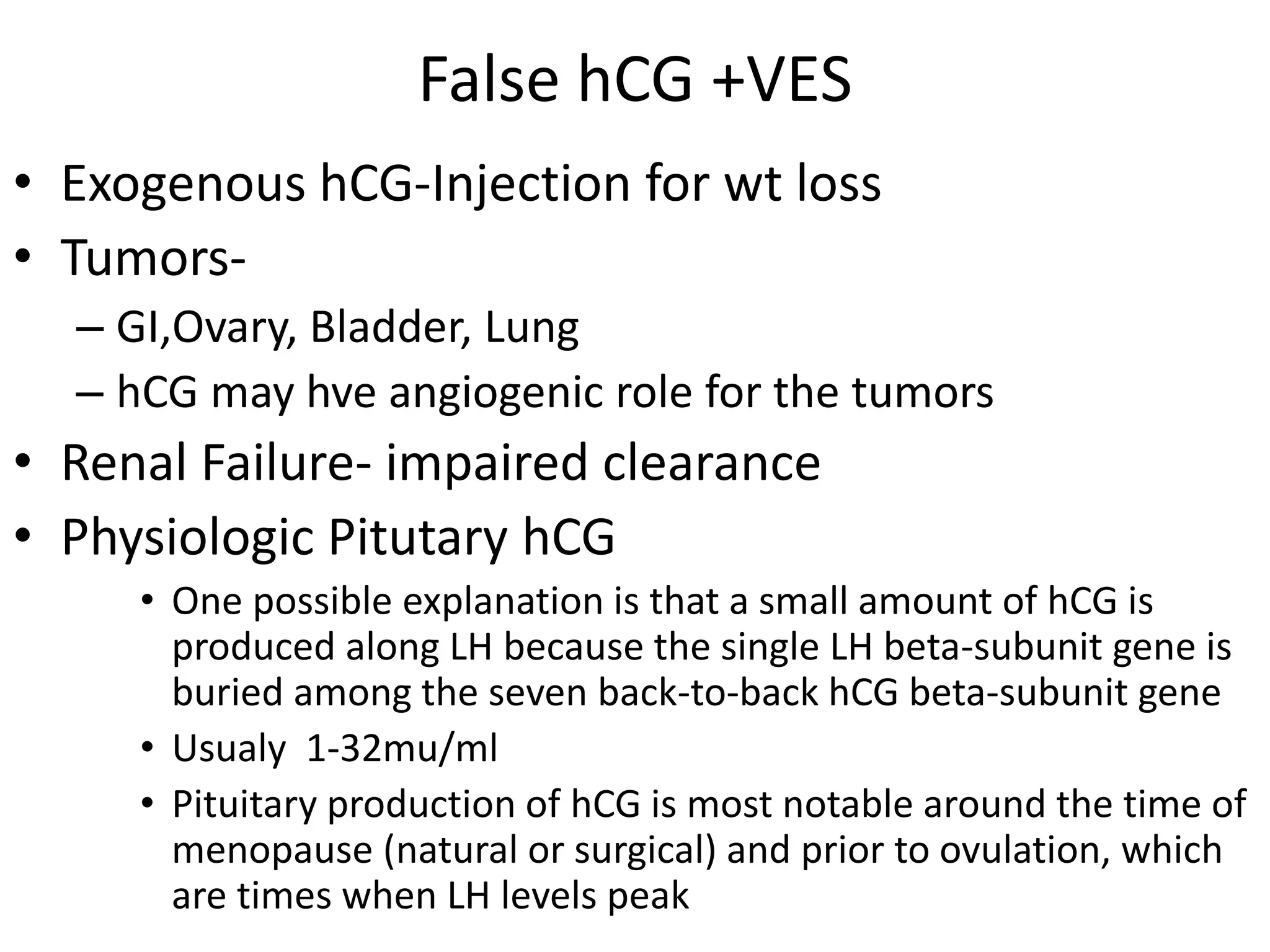 False hCG +VES
• Exogenous hCG-Injection for wt loss
• Tumors-
– GI,Ovary, Bladder, Lung
– hCG may hve angiogenic role for the tumors
• Renal Failure- impaired clearance
• Physiologic Pitutary hCG
• One possible explanation is that a small amount of hCG is
produced along LH because the single LH beta-subunit gene is
buried among the seven back-to-back hCG beta-subunit gene
• Usualy 1-32mu/ml
• Pituitary production of hCG is most notable around the time of
menopause (natural or surgical) and prior to ovulation, which
are times when LH levels peak
 