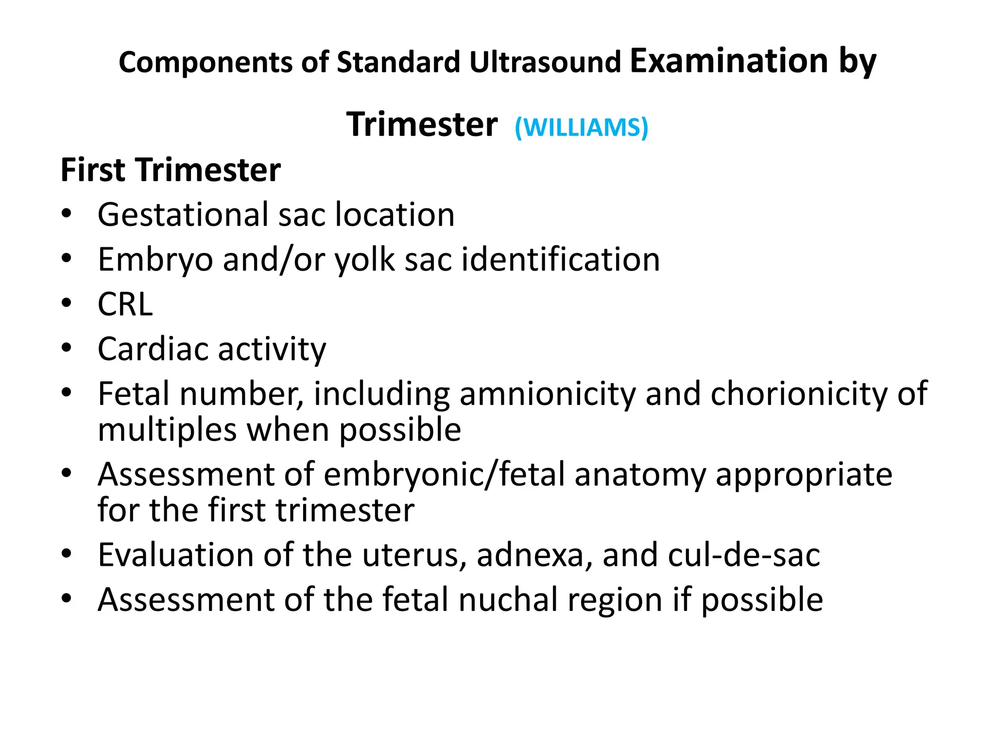 Components of Standard Ultrasound Examination by
Trimester (WILLIAMS)
First Trimester
• Gestational sac location
• Embryo and/or yolk sac identification
• CRL
• Cardiac activity
• Fetal number, including amnionicity and chorionicity of
multiples when possible
• Assessment of embryonic/fetal anatomy appropriate
for the first trimester
• Evaluation of the uterus, adnexa, and cul-de-sac
• Assessment of the fetal nuchal region if possible
 