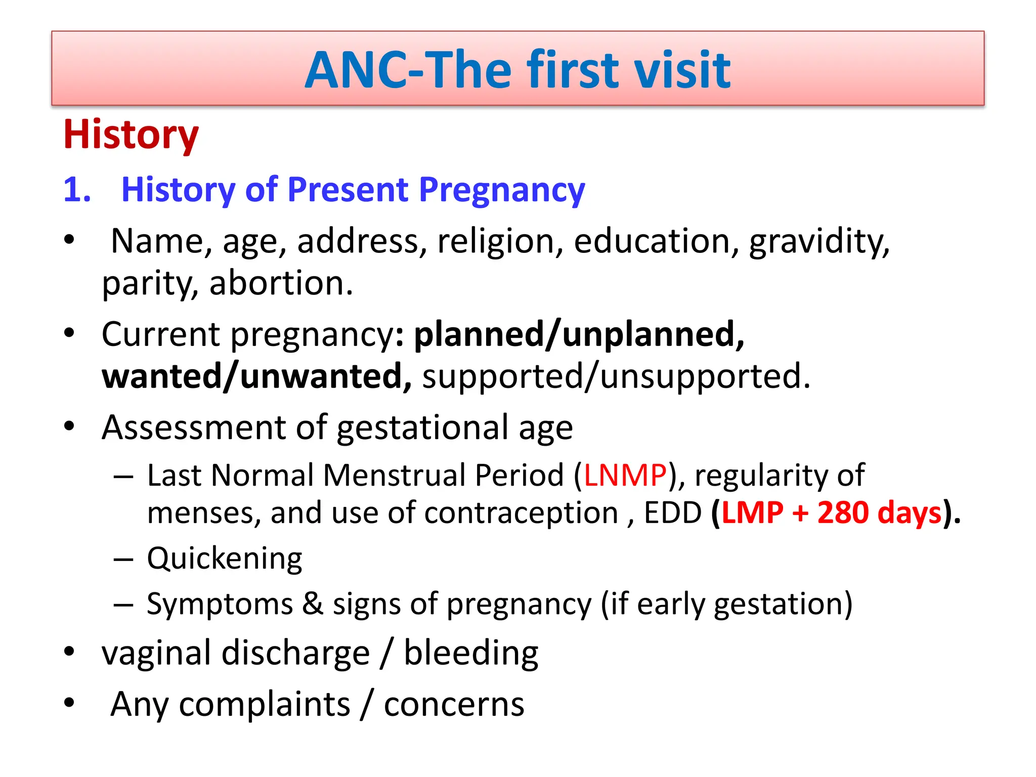 ANC-The first visit
History
1. History of Present Pregnancy
• Name, age, address, religion, education, gravidity,
parity, abortion.
• Current pregnancy: planned/unplanned,
wanted/unwanted, supported/unsupported.
• Assessment of gestational age
– Last Normal Menstrual Period (LNMP), regularity of
menses, and use of contraception , EDD (LMP + 280 days).
– Quickening
– Symptoms & signs of pregnancy (if early gestation)
• vaginal discharge / bleeding
• Any complaints / concerns
 