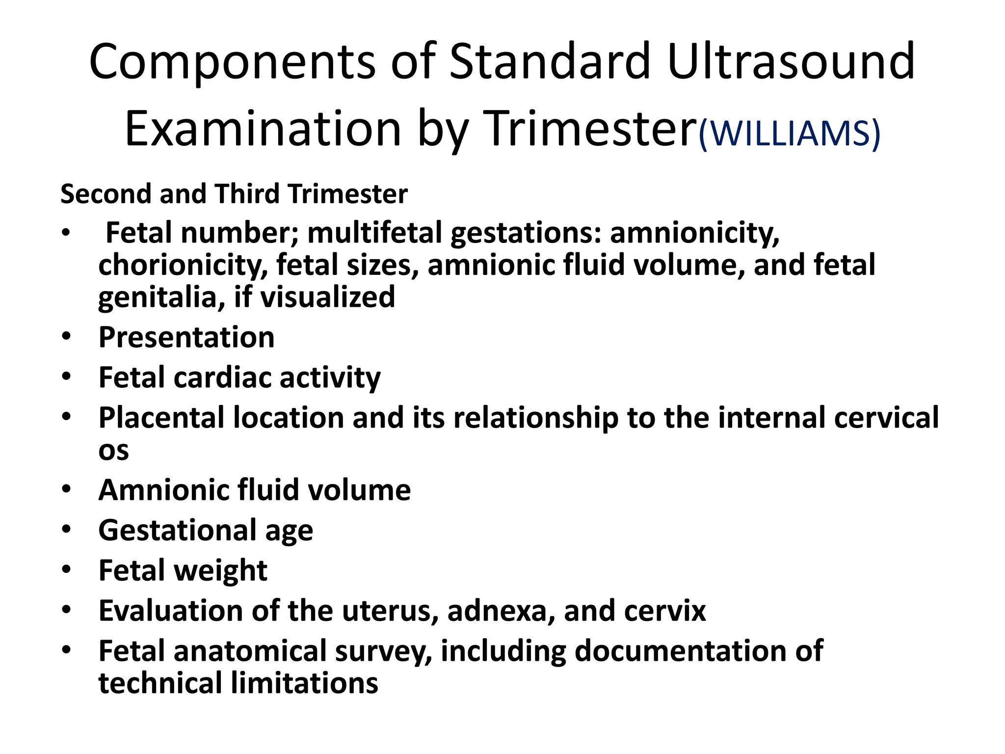 Components of Standard Ultrasound
Examination by Trimester(WILLIAMS)
Second and Third Trimester
• Fetal number; multifetal gestations: amnionicity,
chorionicity, fetal sizes, amnionic fluid volume, and fetal
genitalia, if visualized
• Presentation
• Fetal cardiac activity
• Placental location and its relationship to the internal cervical
os
• Amnionic fluid volume
• Gestational age
• Fetal weight
• Evaluation of the uterus, adnexa, and cervix
• Fetal anatomical survey, including documentation of
technical limitations
 