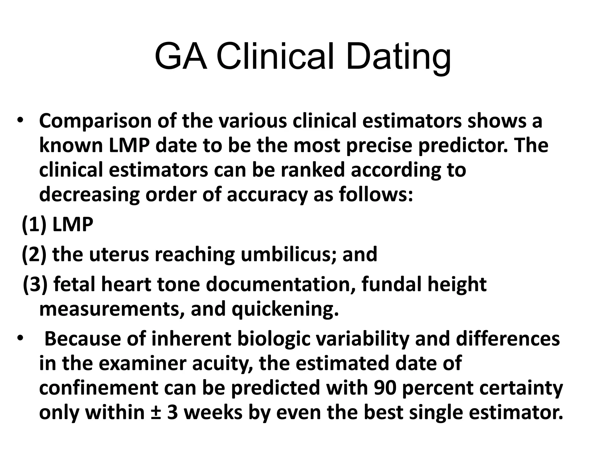GA Clinical Dating
• Comparison of the various clinical estimators shows a
known LMP date to be the most precise predictor. The
clinical estimators can be ranked according to
decreasing order of accuracy as follows:
(1) LMP
(2) the uterus reaching umbilicus; and
(3) fetal heart tone documentation, fundal height
measurements, and quickening.
• Because of inherent biologic variability and differences
in the examiner acuity, the estimated date of
confinement can be predicted with 90 percent certainty
only within ± 3 weeks by even the best single estimator.
 